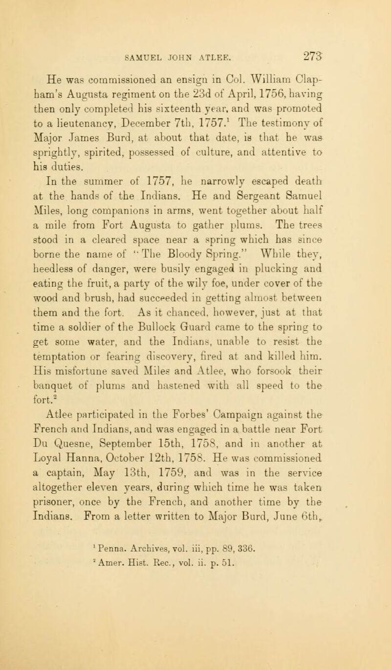 He was commissioned an ensign in Col. William Clap- ham's Augusta regiment on the 23d of April, 1756, having then only completed his sixteenth year, and was promoted to a lieutenancv, December 7th, 1757.' The testimony of Major James Burd, at about that date, is that he wa» sprightly, spirited, possessed of culture, and attentive to his duties. In the summer of 1757, he narrowly escaped death at the hands of the Indians. He and Sergeant Samuel Miles, long companions in arms, went together about half a mile from Fort Augusta to gather plums. The trees stood in a cleared space near a spring which has since borne the name of The Bloody Spring. While they, heedless of danger, were busily engaged in plucking and eating the fruit, a party of the wily foe, under cover of the wood and brush, had succeeded in getting almost between them and the fort. As it chanced, however, just at that time a soldier of the Bullock Guard came to the spring to get some water, and the Indians, unable to resist the temptation or fearing discovery, fired at and killed him. His misfortune saved Miles and Atlee, who forsook their banquet of plums and hastened with all speed to the fort.- Atlee participated in the Forbes' Campaign against the French and Indians, and was engaged in a battle near Fort Du Quesne, September 15th, 1758, and in another at Loyal Hanna, October 12th, 1758. He was commissioned a captain. May 13th, 1759, and was in the service altogether eleven years, during which time he was taken prisoner, once by the French, and another time by the Indians. From a letter written to Major Burd, June 6th^ ' Penna. Archives, vol. iii, pp. 89, 336.