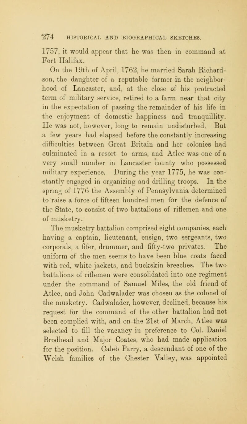 1757, it would appear that he was then in command at Fort Halifax. On the 19th of April, 1762, he married Sarah Richard- son, the daughter of a reputable farmer in the neighbor- hood of Lancaster, and, at the close of his protracted term of military service, retired to a farm near that city in the expectation of passing the remainder of his life in the enjoyment of domestic happiness and tranquillity. He was not, however, long to remain undisturbed. But a few years had elapsed before the constantly increasing difficulties between Great Britain and her colonies had culminated in a resort to arms, and Atlee was one of a very small number in Lancaster county who possessed military experience. During the year 1775, he was con- stantly engaged in organizing and drilling troops. In the spring of 1776 the Assembly of Pennsylvania determined toraise a force of fifteen hundred men for the defence of the State, to consist of two battalions of riflemen and one of musketry. The musketry battalion comprised eight companies, each having a captain, lieutenant, ensign, two sergeants, two corporals, a fifer, drummer, and fifty-two privates. The uniform of the men seems to have been blue coats faced with red, white jackets, and buckskin breeches. The two battalions of riflemen were consolidated into one regiment under the command of Samuel Miles, the old friend of Atlee, and John Cadwalader was chosen as the colonel of the musketry. Cadwalader, however, declined, because his request for the command of the other battalion had not been complied with, and on the 21st of March, Atlee was selected to fill the vacancy in preference to Col. Daniel Brodhead and Major Coates, who had made application for the position. Caleb Parry, a descendant of one of the Welsh families of the Chester Valley, was appointed