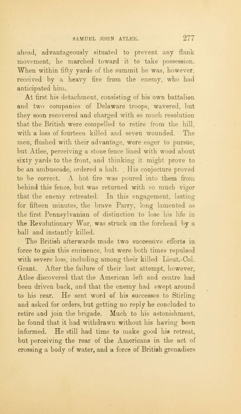 ahead, advantageously situated to prevent any flank movement, he marched toward it to take possession. When within fifty yards of the summit he was, however, received by a heavy tire from the enemy, who had anticipated him. At first his detachment, consisting of his own battalion and two companies of Delaware troops, wavered, but they soon recovered and ciiarged with so much resolution that the British were compelled to retire frono the hill, with a loss of fourteen killed and seven wounded. The men, flushed with their advantage, were eager to pursue, but Atlee, perceiving a stone fence lined with wood about sixty yards to the front, and thinking it might prove to be an ambuscade, ordered a halt. , His conjecture proved to be correct. A hot fire was poured into them from behind this fence, but was returned with ?o much vigor that the enemy retreated. In this engagenoent, lasting for fifteen minutes, the brave Parry, long lamented as the first Pennsylvanian of distinction to lose his life in the Revolutionary War, was struck on the forehead by a ball and instantlv killed. The British afterwards made two successive efTorts iu force to gain this eminence, but were both times repulsed with severe loss, includino; among their killed Lieut.-Ool. Grant. After the failure of their last attempt, however, Atlee discovered that the American left and centre had been driven back, and that the enemy had swept around to his rear. He sent word ef his successes to Stirling and asked for orders, but getting no reply he concluded to retire and join the brigade. Much to his astonishment, he found that it had withdrawn without his having been informed. He still had time to make good his retreat, but perceiving the rear of the Americans in the act of crossing a bodv of water, and a force of British grenadiers