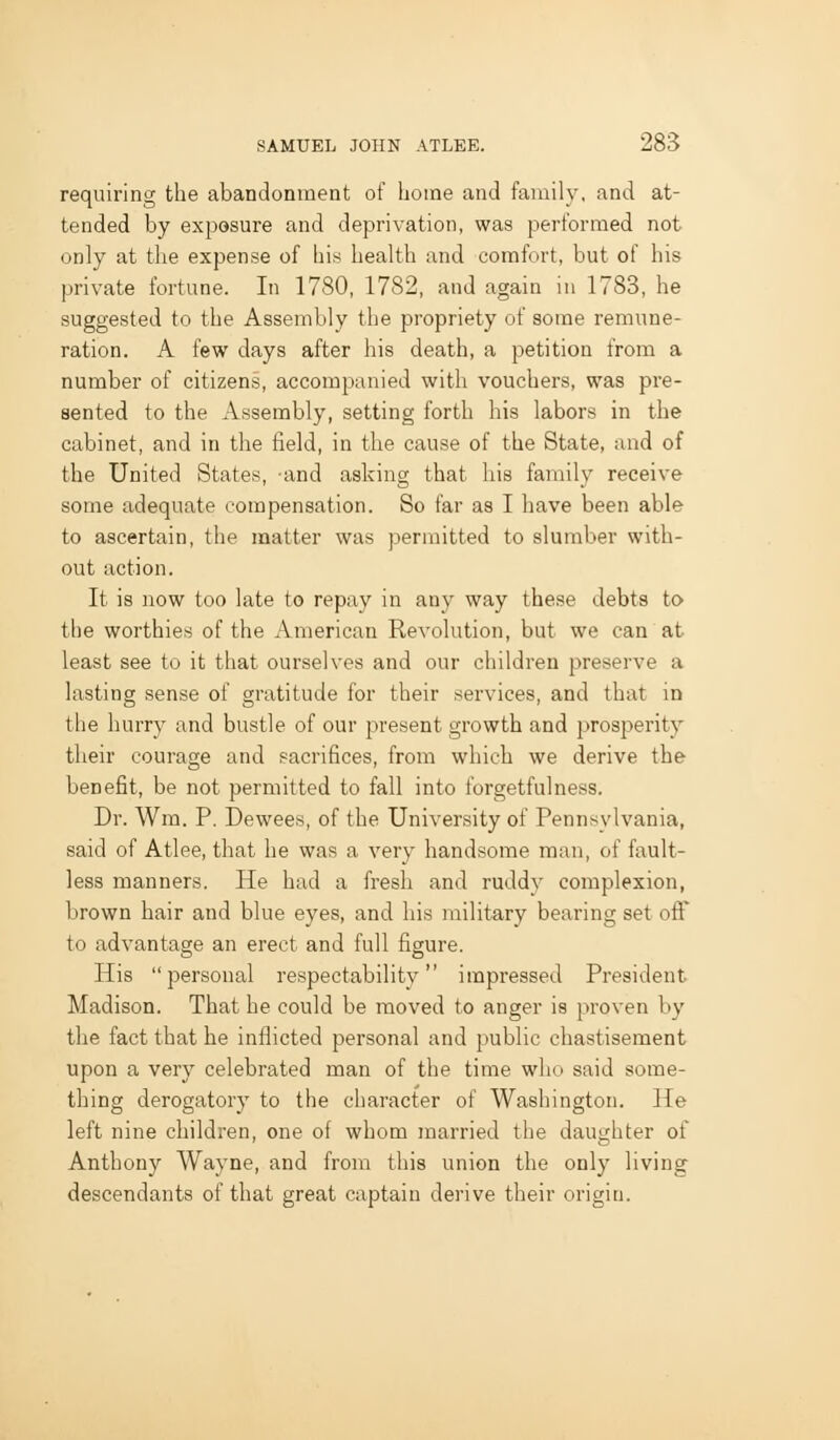requiring the abandonment of home and family, and at- tended by exposure and deprivation, was performed not only at the expense of his health and comfort, but of his private fortune. In 1780, 1782, and again in 1783, he suggested to the Assembly the propriety of some remune- ration. A few days after his death, a petition from a number of citizens, accompanied with vouchers, was pre- sented to the Assembly, setting forth his labors in the cabinet, and in the field, in the cause of the State, and of the United States, -and asking that his family receive some adequate compensation. So far as I have been able to ascertain, the matter was permitted to slumber with- out action. It is now too late to repay in any way these debts to the worthies of the American Revolution, but we can at least see to it that ourselves and our children preserve a lasting sense of gratitude for their services, and that in the hurry and bustle of our present growth and prosperity their courage and sacrifices, from which we derive the benefit, be not permitted to fall into forgetfulness. Dr. Wm. P. Dewees, of the University of Pennsylvania, said of Atlee, that he was a very handsome man, of fault- less manners. He had a fresh and ruddy complexion, brown hair and blue eyes, and his military bearing set off to advantage an erect and full figure. His personal respectability impressed President Madison. That he could be moved to anger is proven by the fact that he inflicted personal and public chastisement upon a very celebrated man of the time who said some- thing derogatory to the cliaracter of Washington. He left nine children, one of whom married the daughter of Anthony Wayne, and from this union the only living descendants of that great captain derive their origin.