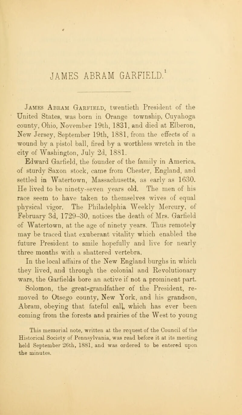 James Abram Garfield, twentieth President of the United States, was born in Orange township, Cuyahoga county, Ohio, November 19th, 1831, and died at Elberon, New Jersey, September 19th, 1881, from the eflPects of a wound by a pistol ball, fired by a worthless wretch in the city of Washington, July 2d, 1881. Edward Garfield, the founder of the family in America, of sturdy Saxon stock, came from Chester, England, and settled in Watertown, Massachusetts, as early as 1630. He lived to be ninety-seven years old. The men of his race seem to have taken to themselves wives of equal physical vigor. The Philadelphia Weekly Mercury, of February 3d, 1729-30, notices the death of Mrs. Garfield of Watertown, at the age of ninety years. Thus remotely may be traced that exuberant vitality which enabled the future President to smile hopefully and live for nearly three month.s with a shattered vertebra. In the local afi^airs of the New England burghs in which they lived, and through the colonial and Revolutionary wars, the Garfields bore an active if not a prominent part. Solomon, the great-grandfather of the President, re- moved to Otsego county, New York, and his grandson, Abram, obeying that fateful cali, which has ever been coming from the forests and prairies of the West to young This memorial note, written at the request of the Council of the Historical Society of Pennsylvania, was read before it at its meeting held September 26th, 1881, and was ordered to be entered upon the minutes.