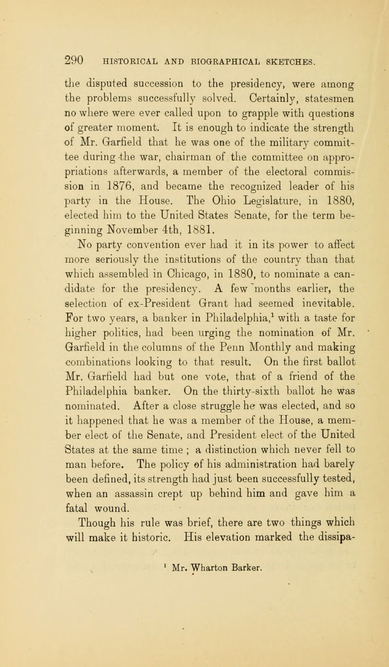 the disputed succession to the presidency, were among the problems successfully solved. Certainly, statesmen no where were ever called upon to grapple with questions of greater moment. It is enough to indicate the strength of Mr. Garfield that he was one of the military commit- tee during -the war, chairman of the committee on appro- priations afterwards, a member of the electoral commis- sion in 1876, and became the recognized leader of his party in the House. The Ohio Legislature, in 1880, elected him to the United States Senate, for the term be- ginning November 4th, 1881. No party convention ever had it in its power to affect more seriously the institutions of the country than that which assembled in Chicago, in 1880, to nominate a can- didate for the presidency. A few months earlier, the selection of ex-President Grant had seemed inevitable. For two years, a banker in Philadelphia,^ with a taste for higher politics, had been urging the nomination of Mr. Garfield in the columns of the Penn Monthly and making combinations looking to that result. On the first ballot Mr. Garfield had but one vote, that of a friend of the Philadelphia banker. On the thirty-sixth ballot he was nominated. After a close struggle he was elected, and so it happened that he was a member of the House, a mem- ber elect of the Senate, and President elect of the United States at the same time ; a distinction which never fell to man before. The policy of his administration had barely been defined, its strength had just been successfully tested, when an assassin crept up behind him and gave him a fatal wound. Though his rule was brief, there are two things which will make it historic. His elevation marked the dissipa- ' Mr. Wharton Barker.