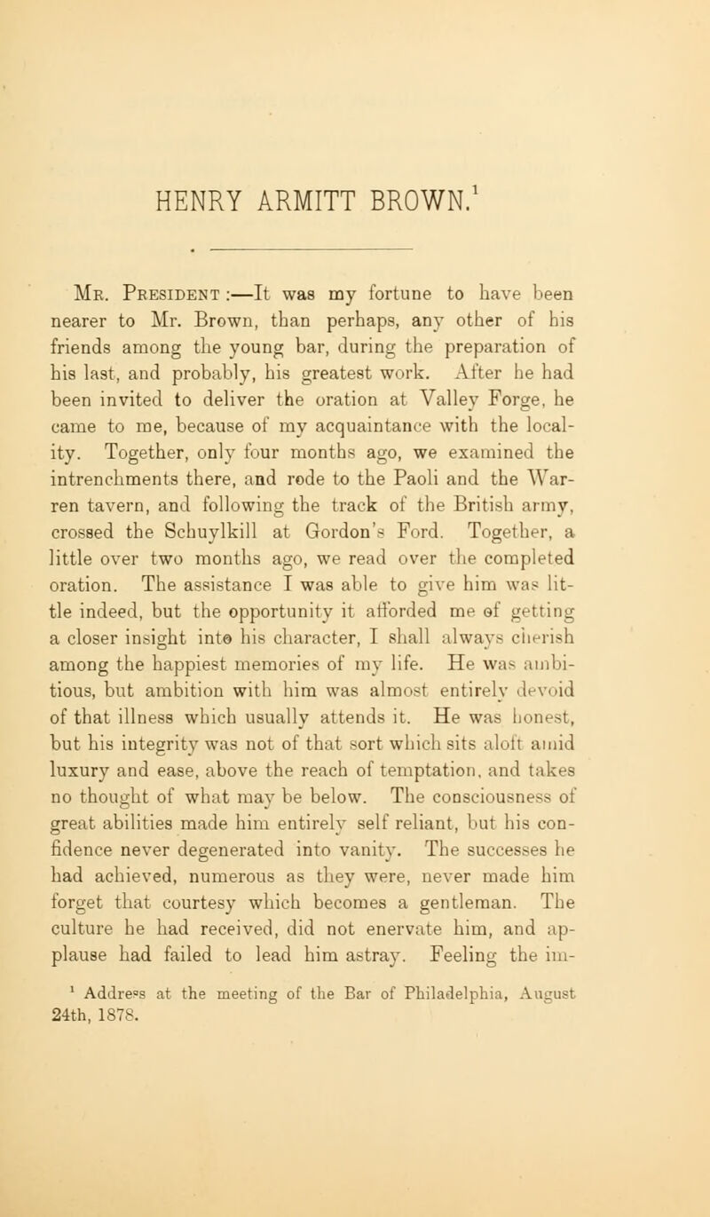 Mr. President :—It was my fortune to have been nearer to Mr. Brown, than perhaps, any other of his friends among the young bar, during the preparation of his last, and probably, his greatest work. After he had been invited to deliver the oration at Valley Forge, he came to me, because of my acquaintance with the local- ity. Together, only four months ago, we examined the intrenchments there, and rode to the Paoli and the War- ren tavern, and following the track of the British army, crossed the Schuylkill at Gordon's Ford. Together, a little over two months ago, we read over the completed oration. The assistance I was able to give him was lit- tle indeed, but the opportunity it atfbrded me of getting a closer insight int© his character, I shall always cherish among the happiest memories of ray life. He was ambi- tious, but ambition with him was almost entirely devoid of that illness which usually attends it. He was honest, but his integrity was not of that sort which sits aloft amid luxury and ease, above the reach of temptation, and takes no thought of what may be below. The consciousness of great abilities made him entirely self reliant, but his con- fidence never degenerated into vanity. The successes he had achieved, numerous as they were, never made him forget that courtesy which becomes a gentleman. The culture he had received, did not enervate him, and ap- plause had failed to lead him astray. Feeling the im- ' Address at the meeting of the Bar of Philadelphia, August 24th, 1878.