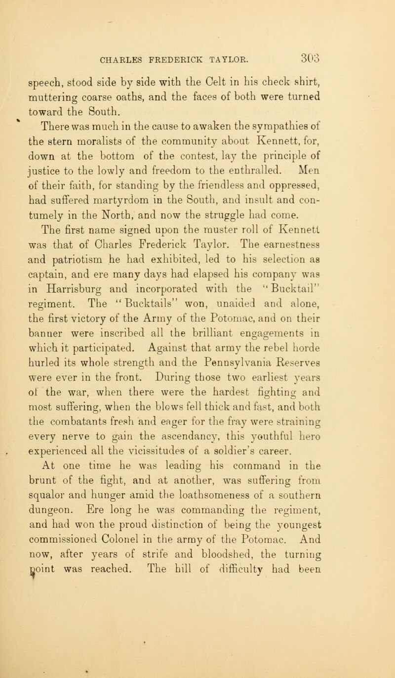 speech, stood side by side with the Celt in his check shirt, muttering coarse oaths, and the faces of both were turned toward the Soutli. There was much in the cause to awaken the sympathies of the stern moraUsts of the community about Kennett, for, down at the bottom of the contest, lay the principle of justice to the lowly and freedom to the enthralled. Men of their faith, for standing by the friendless and oppressed, had suffered martyrdom in the South, and insult and con- tumely in the North, and now the struggle had come. The first name signed upon the muster roll of Kennett was that of Charles Frederick Taylor. The earnestness and patriotism he had exhibited, led to his selection as captain, and ere many days had elapsed his company was in Harrisburg and incorporated with the  Bucktail regiment. The  Bucktails won, unaided and alone, the first victory of the Army of the Potomac, and on their banner were inscribed all the brilliant engagements in which it participated. Against that army the rebel horde hurled its whole strength and the Pennsylvania Reserves were ever in the front. During those two earliest years oi the war, when there were the hardest fighting and most suffering, when the blows fell thick and fast, and both the combatants fresh and eager for the fray were straining every nerve to gain the ascendancy, this youthful hero experienced all the vicissitudes of a soldier's career. At one time he was leading his command in the brunt of the fight, and at another, was suffering from squalor and hunger amid the loathsomeness of a southern dungeon. Ere long he was commanding the regiment, and had won the proud distinction of being the youngest commissioned Colonel in the army of the Potomac. And now, after years of strife and bloodshed, the turning Doint was reached. The hill of difficulty had been