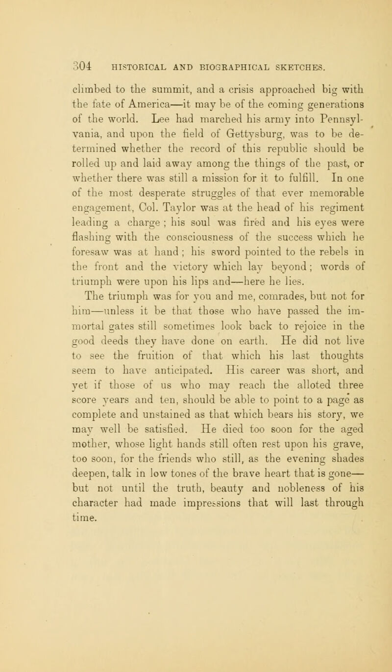 climbed to the summit, and a crisis approached big with the fate of America—it may be of the coming generations of the world. Lee had marched his army into Pennsyl- vania, and upon the field of Gettysburg, was to be de- termined whether the record of this republic should be rolled up and laid away among the things of the past, or whether there was still a mission for it to fulfill. In one of the most desperate struggles of that ever memorable engagement, Col. Taylor was at the head of his regiment leading a charge ; his soul was fired and his eyes were flashing with the consciousness of the success which he foresaw was at hand ; his sword pointed to the rebels in the front and the victory which lay beyond ; words of triumph were upon his lips and—here he lies. The triumph was for you and me, comrades, but not for him—unless it be that those who have passed the im- mortal gates still sometimes look back to rejoice in the good deeds they have done on earth. He did not live to see the fruition of that which his last thoughts seem to have anticipated. His career was short, and yet if those of us who may reach the alloted three score vears and ten, should be able to point to a page as complete and unstained as that which bears his story, we may well be satisfied. He died too soon for the aged mother, whose light hands still often rest upon his grave, too soon, for the friends who still, as the evening shades deepen, talk in low tones of the brave heart that is gone— but not until the truth, beauty and nobleness of his character had made impressions that will last through time.