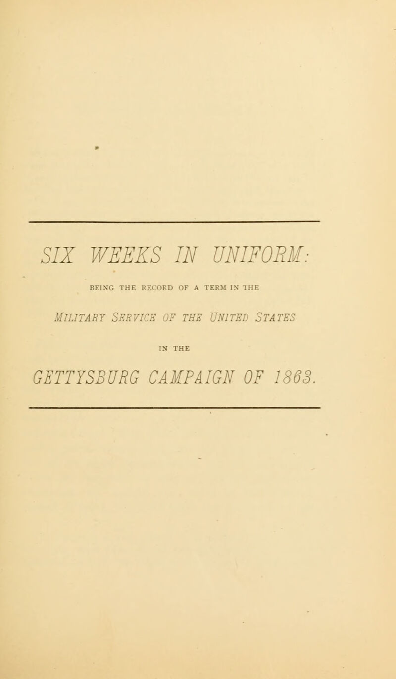 SIX WEEKS IN UNIFORM: BEING THE RECORD OF A TERM IN THE Military Service of the United States IN THE GETTYSBURG CAMPAIGN OF 1863.