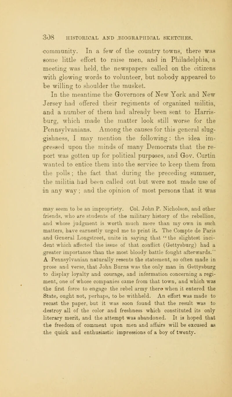 community. In a few of the country towns, there was some little eflort to raise men, and in Philadelphia, a meeting was held, the newspapers called on the citizens with glowing words to volunteer, but nobody appeared to be willing to shoulder the musket. In the meantime the Governors of New York and New Jersey had offered their regiments of organized militia, and a number of them had already been sent to Harris- burg, which made the matter look still worse for the Pennsylvanians. Among the causes for this general slug- gishness, I may mention the following: th'^ idea im- pressed upon the minds of many Democrats that the re- port was gotten up for political purposes, and Gov. Ourtin wanted to entice them into the service to keep them from the polls ; the fact that during the preceding summer, the militia had been called out but were not made use of in any way; and the opinion of most persons that it was may seem to be an impropriety. Col. John P. Nicholson, and other friend.5, who are students of the military history of the rebellion, and whose judgment is worth much more than my own in such matters, have earnestly urged me to print it. The Compte de Paris and General Longstreet, unite in saying that the slightest inci- dent which affected the issue of that conflict (Gettysburg) had a greater importance than the most bloody battle fought afterwards. A Pennsylvanian naturally resents the statement, so often made in prose and verse, that John Burns wa-s the only man in Gettysburg to display loyalty and courage, and information concerning a regi- ment, one of whose companies came from that town, and which was the first force to engage the rebel army thera when it entered the State, ought not, perhaps, to be withheld. An effort was made to recast the paper, but it was soon found that the result was to •destroy all of the color and freshness which constituted its only literary merit, and the attempt was abandoned. It is hoped that the freedom of comment upon men and affairs will be excused as the quick and enthusiastic impressions of a boy of twenty.