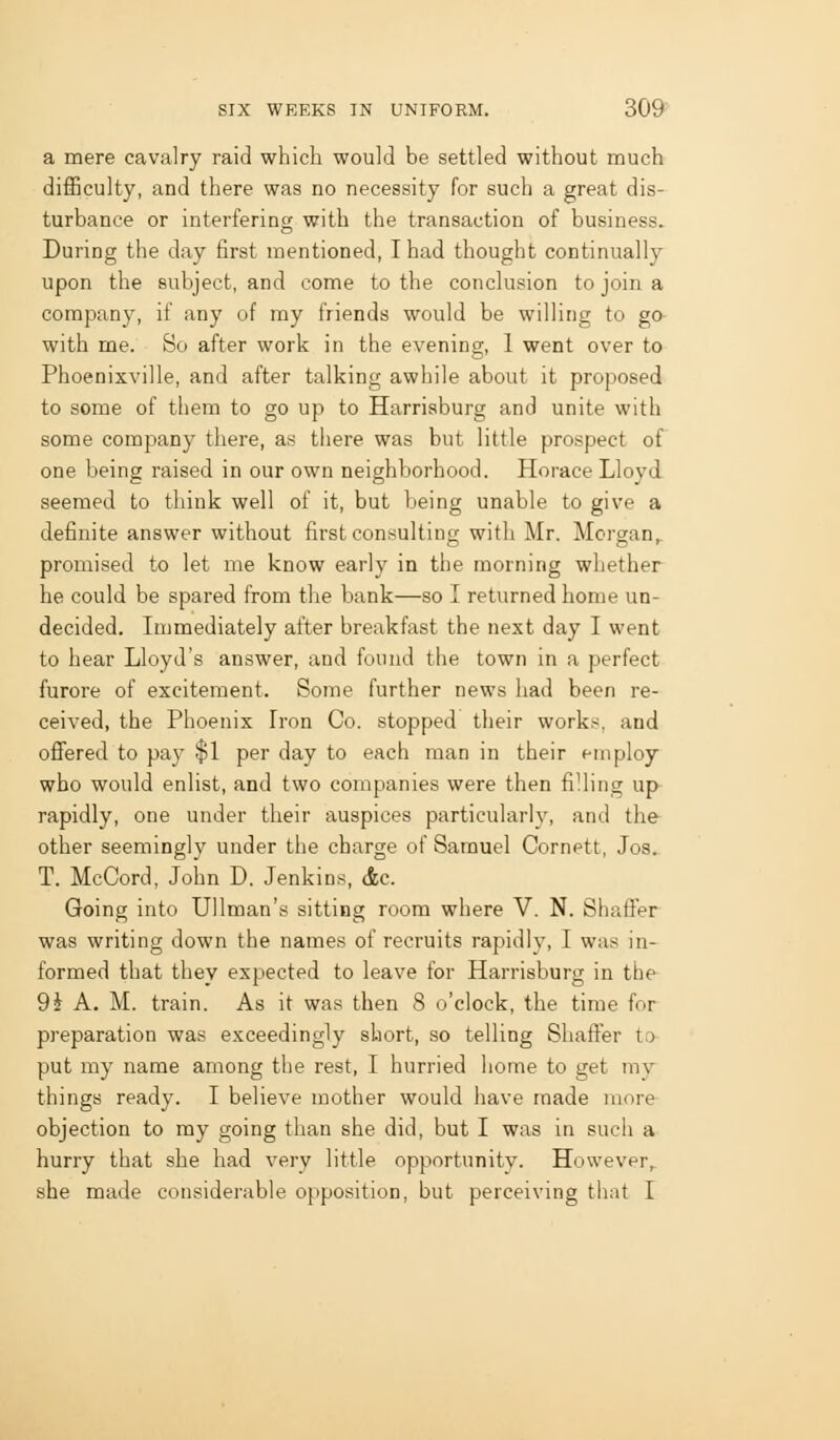 a mere cavalry raid which would be settled without much difficulty, and there was no necessity for such a great dis- turbance or interfering with the transaction of business. During the day first mentioned, I had thought continually upon the subject, and come to the conclusion to join a company, if any of my friends would be willing to go with me. So after work in the evening, 1 went over to Phoenixville, and after talking awhile about it proposed to some of them to go up to Harrisburg and unite with some company there, as there was but little prospect of one being raised in our own neighborhood. Horace Lloyd seemed to think well of it, but being unable to give a definite answer without first consulting with Mr. Morgan, promised to let me know early in the morning whether he could be spared from the bank—so I returned home un- decided. Immediately after breakfast the next day I went to hear Lloyd's answer, and found the town in a perfect furore of excitement. Some further news had been re- ceived, the Phoenix Iron Co. stopped their works, and oflfered to pay $1 per day to each man in their fin ploy who would enlist, and two companies were then filling up rapidly, one under their auspices particularly, and the other seemingly under the charge of Samuel Cornett, Jos^ T. McCord, John D. Jenkins, &c. Going into Ullman's sitting room where V. N. Shaffer was writing down the names of recruits rapidiv, I was in- formed that they expected to leave for Harrisburg in the 9J A. M. train. As it was then 8 o'clock, the time for preparation was exceedingly short, so telling Shaffer to put my name among the rest, I hurried home to get my things ready. I believe mother would have made more objection to ray going than she did, but I was in such a hurry that she had very little opportunity. However,, she made considerable opposition, but perceiving that I