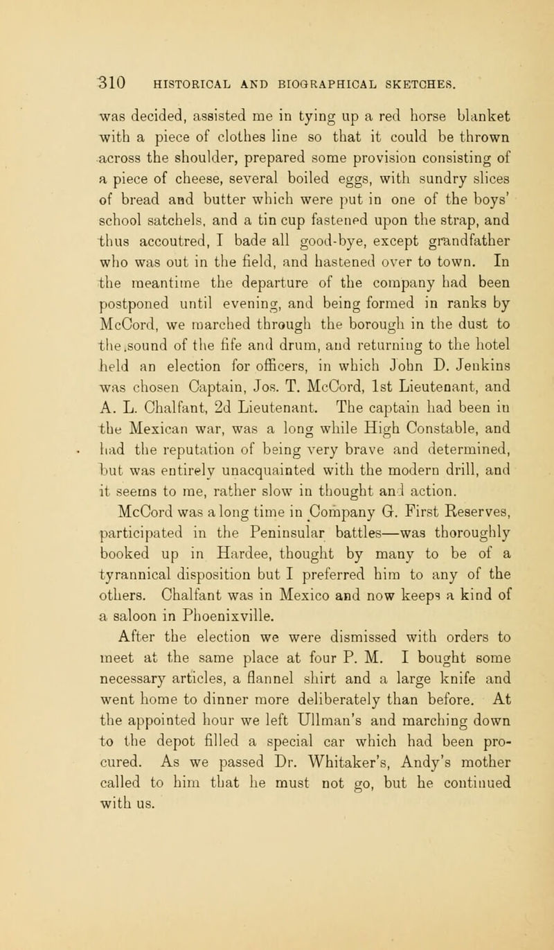 was decided, assisted me in tying up a red horse blanket with a piece of clothes line so that it could be thrown across the shoulder, prepared some provision consisting of a piece of cheese, several boiled eggs, with sundry slices of bread and butter which were put in one of the boys' school satchels, and a tin cup fastened upon the strap, and thus accoutred, I bade all good-bye, except grandfather who was out in the field, and hastened over to town. In the meantime the departure of the company had been postponed until evening, and being formed in ranks by McCord, we marched through the borough in the dust to the.sound of the life and drum, and returning to the hotel held an election for officers, in which John D. Jenkins was chosen Captain, Jos. T. McCord, 1st Lieutenant, and A. L. Chalfant, 2d Lieutenant. The captain had been in the Mexican war, was a long while High Constable, and liad the reputation of being very brave and determined, but was entirely unacquainted with the modern drill, and it seems to me, rather slow in thought and action. McCord was along time in Company G. First Reserves, participated in the Peninsular battles—was thoroughly booked up in Hardee, thought by many to be of a tyrannical disposition but I preferred him to any of the others. Chalfant was in Mexico and now keeps a kind of a saloon in Phoenixville. After the election we were dismissed with orders to meet at the same place at four P. M. I bought some necessary articles, a flannel shirt and a large knife and went home to dinner more deliberately than before. At the appointed hour we left UUman's and marching down to the depot filled a special car which had been pro- cured. As we passed Dr. Whitaker's, Andy's mother called to him that he must not go, but he continued with us.