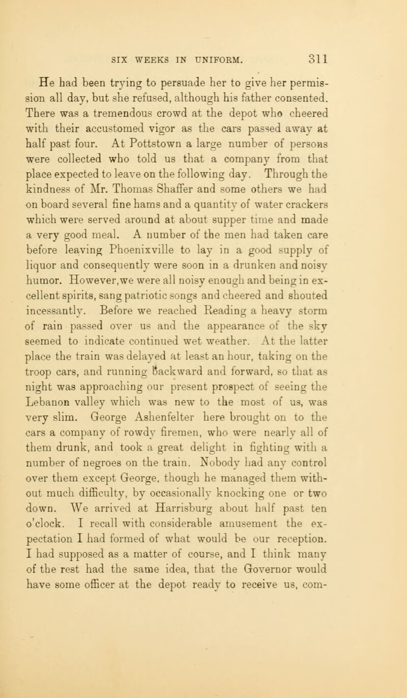 He had been trying to persuade her to give her permis- sion all dav, but she refused, although his father consented. There was a tremendous crowd at the depot who cheered with their accustomed vigor as the cars passed away at half past four. At Pottstown a large number of persoas were collected who told us that a company from that place expected to leave on the following day. Through the kindness of Mr. Thomas Shaffer and some others we had on board several fine hams and a quantity of water crackers which were served around at about supper time and made a very good meal. A number of the men had taken care before leaving Phoenixville to lay in a good supply of liquor and consequently were soon in a drunken and noisy humor. However,we were all noisy enough and being in ex- cellent spirits, sang patriotic songs and cheered and shouted incessantly. Before we reached Reading a heavy storm of rain passed over us and the appearance of the sky seemed to indicate continued wet weather. At the latter place the train was delayed at least an hour, taking on the troop cars, and running Backward and forward, so that as night was approaching our present prospect of seeing the Lebanon valley which was new to the most of us, was very slim. George Ashenfelter here brought on to the cars a company of rowdy firemen, who were nearly all of them drunk, and took a great delight in fighting with a number of negroes on the train. Nobody had any control over them except George, though he managed them with- out much diflSculty, by occasionally knocking one or two down. We arrived at Harrisburg about half past ten o'clock. I recall with considerable amusement the ex- pectation I had formed of what would be our reception. I had supposed as a matter of course, and I think many of the rest had the same idea, that the Governor would have some oflacer at the depot ready to receive us, com-