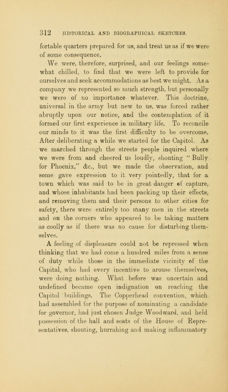 fortable quarters prepared for us, and treat us as if we were of some consequence. We were, therefore, surprised, and our feelings some- what chilled, to find that we were left to provide for ourselves and seek accommodations as best we might. As a company we represented so much strength, but personally we were of no importance whatever. This doctrine, universal in the army but new to us, was forced rather abruptly upon our notice, and the contemplation of it formed our first experience in military life. To reconcile our minds to it was the first difficulty to be overcome. After deliberating a while we started for the Capitol. As we marched through the streets people inquired where we were from and cheered us loudly, shouting  Bully for Phoenix, &c., but we made the observation, and some gave expression to it very pointedly, that for a town which was said to be in great danger «f capture, and whose inhabitants had been packing up their effects, and removing them and their persons to other cities for safety, there were entirely too many men in the streets and on the corners who appeared to be taking matters as coolly as if there was no cause for disturbing them- selves. A feeling of displeasure could not be repressed when thinkino; that we had come a hundred miles from a sense of duty while those in the immediate vicinity of the Capital, who had every incentive to arouse themselves, were doing nothing. What before was uncertain and undefined became open indignation on reaching the Capitol buildings. The Copperhead convention, which had assembled for the purpose of nominating a candidate for governor, had just chosen Judge Woodward, and held posse.ssion of the hall and seats of the House of Repre- sentatives, shouting, hurrahing and making inflammatory