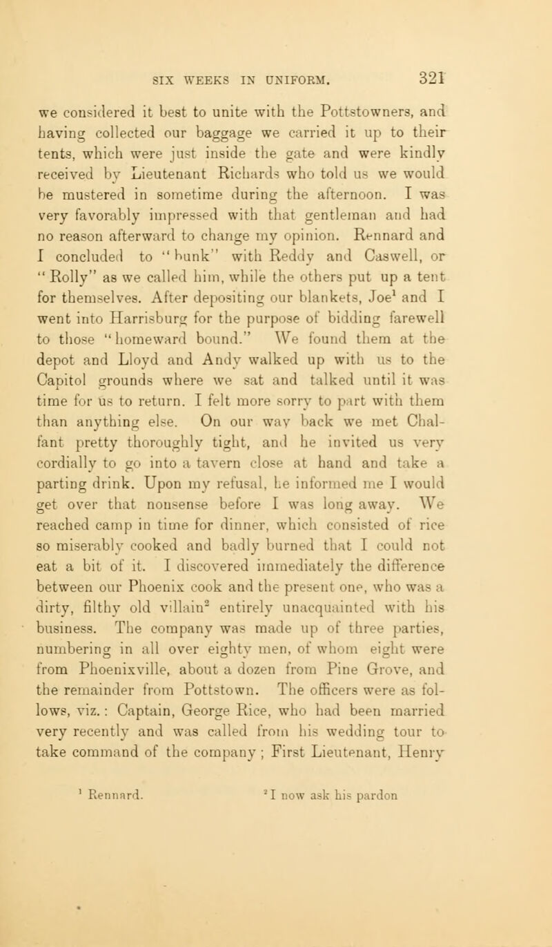 we considered it best to unite with the Pottstowners, and having collected our baggage we carried it up to their tents, which were just inside the gate and were kindly received by Lieutenaat Richards who told us we would be mustered in sometime during the afternoon. I was very favorably impressed with that gentleman and had no reason afterward to change my opinion. Rennard and I concluded to  bunk with Reddy and Caswell, or  Roily as we called him, while the others put up a tent for themselves. After depositing our blankets, Joe' and I went into Harrisburg for the purpose of bidding farewell to those  homeward bound. We found them at the depot and Lloyd and Andy walked up with us to the Capitol grounds where we sat and talked until it was time for us to return. I felt more sorry to part with them than anything else. On our way back we met Chal- fant pretty thoroughly tight, and he invited us very cordially to go into a tavern close at hand and take a parting drink. Upon my refusal, he informed me I would get over that non.<ense before I was long away. We reached camp in time for dinner, which consisted of rice so miserably cooked and badly burned that I could not eat a bit of it. I discovered immediately the difference between our Phoenix cook and the present one, who was a dirty, filthy old villain entirely unacquainted with his business. The company was made up of three parties, numberins; in all over eighty men, of whom eicrht were from Phoenixville, about a dozen from Pine Grove, and the remainder from Pottstown. The officers were as fol- lows, viz.: Captain, George Rice, who had been married very recently and was called from his wedding tour to- take command of the company ; First Lieutenant, Henry ' Rennnrd. 'I now ask his pardon o