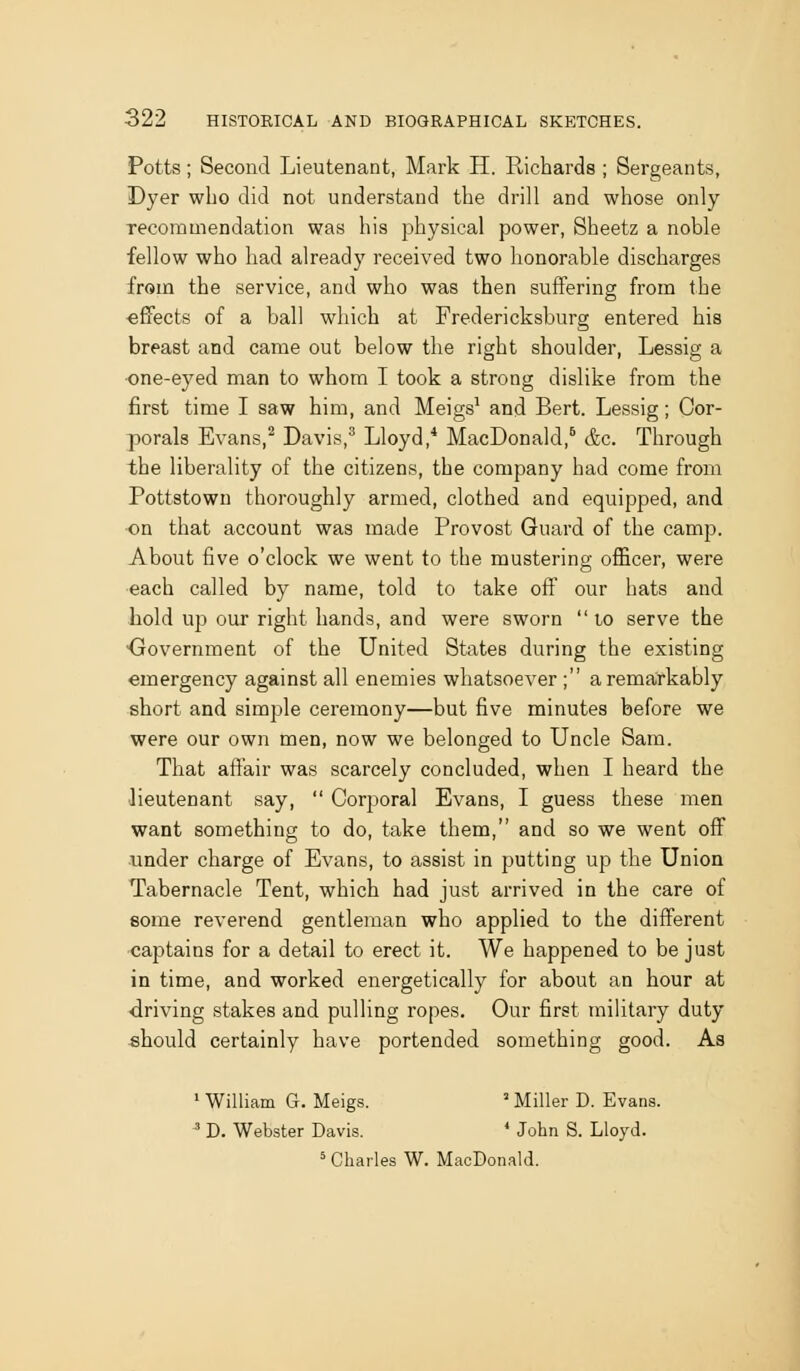 Potts; Second Lieutenant, Mark H. Richards ; Sergeants, Dyer who did not understand the drill and whose only Tecoramendation was his physical power, Sheetz a noble fellow who had already received two honorable discharges from the service, and who was then suffering from the ■effects of a ball which at Fredericksburg entered his breast and came out below the right shoulder, Lessig a one-eyed man to whom I took a strong dislike from the first time I saw him, and Meigs^ and Bert. Lessig; Cor- porals Evans,'' Davis,^ Lloyd,* MacDonald,^ &c. Through the liberality of the citizens, the company had come from Pottstown thoroughly armed, clothed and equipped, and ■on that account was made Provost Guard of the camp. About five o'clock we went to the mustering officer, were ■each called by name, told to take off our hats and hold up our right hands, and were sworn to serve the Government of the United States during the existing emergency against all enemies whatsoever ; arema,rkably short and simple ceremony—but five minutes before we were our own men, now we belonged to Uncle Sam. That affair was scarcely concluded, when I heard the ■lieutenant say,  Corporal Evans, I guess these men want something to do, take them, and so we went off under charge of Evans, to assist in putting up the Union Tabernacle Tent, which had just arrived in the care of some reverend gentleman who applied to the different •captains for a detail to erect it. We happened to be just in time, and worked energetically for about an hour at driving stakes and pulling ropes. Our first military duty -should certainly have portended something good. As ' William G. Meigs. ' Miller D. Evans. ^ D. Webster Davis. * John S. Lloyd. = Charles W. MacDonald.