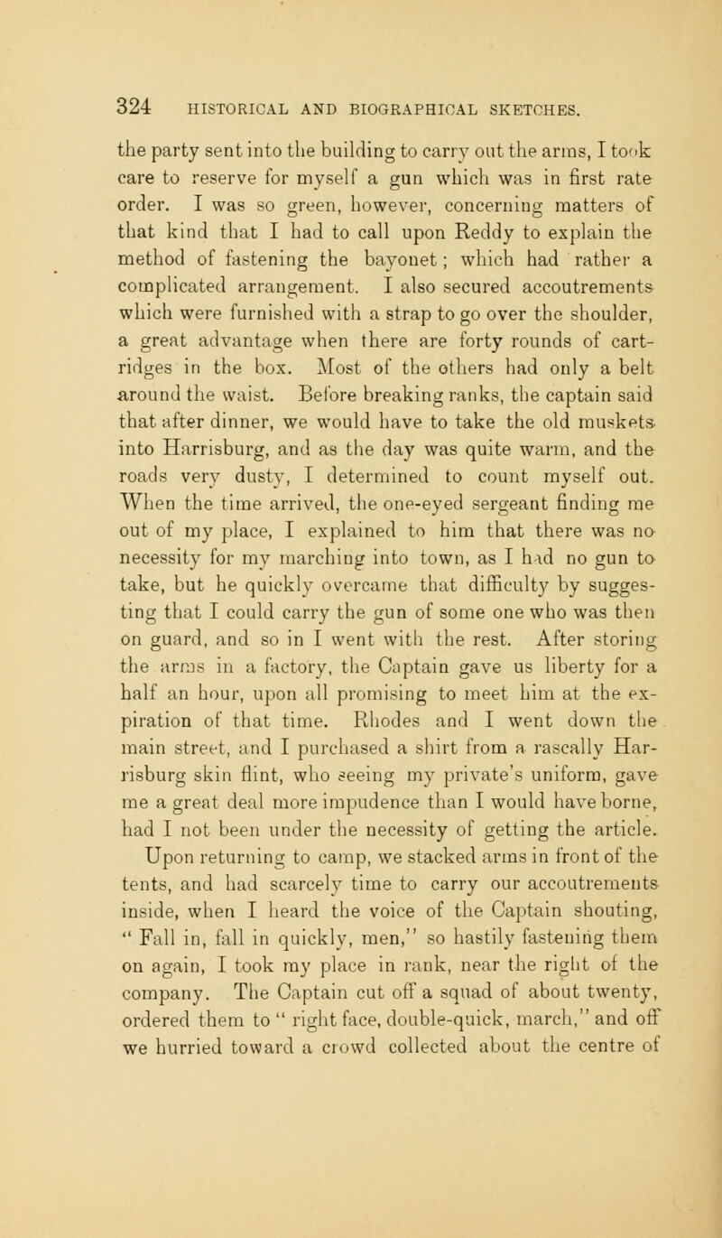 the party sent into the building to carry out the arras, I took care to reserve for myself a gun which was in first rate order. I was so green, however, concerning matters of that kind that I had to call upon Reddy to explain the method of fastening the bayonet; which had rather a complicated arrangement. I also secured accoutrements which were furnished with a strap to go over the shoulder, a great advantage when there are forty rounds of cart- ridges in the box. Most of the others had only a belt around the waist. Beibre breaking ranks, the captain said that after dinner, we would have to take the old muskets into Harrisburg, and as the day was quite warm, and the roads very dusty, I determined to count myself out. When the time arrived, the one-eyed sergeant finding me out of my place, I explained to him that there was no necessity for my marching into town, as I h\d no gun to take, but he quickly overcame that difficult}^ by sugges- ting that I could carry the gun of some one who was then on guard, and so in I went with the rest. After storing the arms in a factory, the Captain gave us liberty for a half an hour, upon all promising to meet him at the ex- piration of that time. Rhodes and I went down the main street, and I purchased a shirt from a rascally Har- risburg skin flint, who seeing my private's uniform, gave me a great deal more impudence than I would have borne, had I not been under the necessity of getting the article. Upon returning to camp, we stacked arms in front of the tents, and had scarcely time to carry our accoutrements inside, when I heard the voice of the Captain shouting,  Fall in, fall in quickly, men, so hastily fastening them on again, I took my place in rank, near the right of the company. The Captain cut off a squad of about twenty, ordered them to  right face, double-quick, march, and off we hurried toward a crowd collected about the centre of