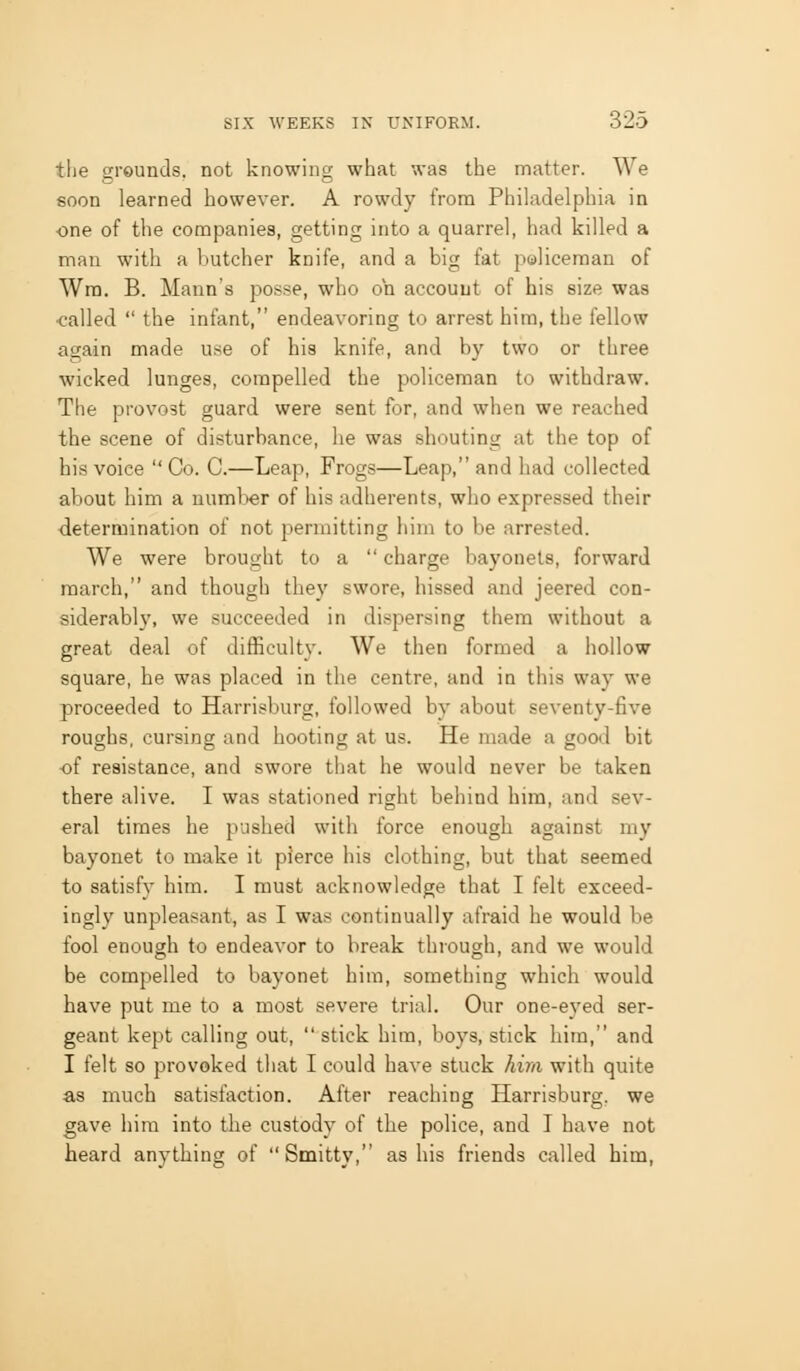 tlie grounds, not knowing what was the matter. We soon learned however. A rowdy from Philadelphia in one of the companies, getting into a quarrel, had killed a man with a butcher knife, and a big fat policeman of Wra. B. Mann's posse, who oh accouut of his size was ■called  the infant, endeavoring to arrest him, the fellow again made use of his knife, and by two or three wicked lunges, compelled the policeman to withdraw. The provo3t guard were sent for, and when we reached the scene of disturbance, he was shouting at the top of his voice  Co. C.—Leap, Frogs—Leap, and had collected about him a number of his adherents, who expressed their •determination of not permitting him to be arrested. We were brought to a  charge bayonets, forward march, and though they swore, hissed and jeered con- siderably, we succeeded in dispersing them without a great deal of difficulty. We then formed a hollow square, he was placed in the centre, and in this way we proceeded to Harrisburg, followed by about seventy-five roughs, cursing and hooting at us. He made a good bit of resistance, and swore that he would never be taken there alive. I was stationed right behind him, and sev- eral times he pushed with force enough against my bayonet to make it pierce his clothing, but that seemed to satisfy him. I must acknowledge that I felt exceed- ingly unpleasant, as I was continually afraid he would be fool enough to endeavor to break through, and we would be compelled to bayonet him, something which would have put me to a most severe trial. Our one-eyed ser- geant kept calling out,  stick him, boys, stick him, and I felt so provoked that I could have stuck him with quite as much satisfaction. After reaching Harrisburg. we gave hira into the custody of the police, and I have not heard anything of Smitty, as his friends called him,