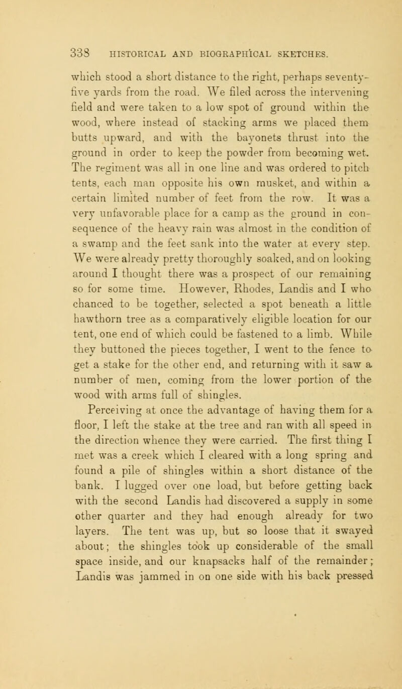 which stood a short distance to the right, perhaps seventy- five yards from the road. We filed across the intervening field and were taken to a low spot of ground within the wood, where instead of stacking arms we placed them butts upward, and with the bayonets thrust into the ground in order to keep the powder from becoming wet. The regiment was all in one line and was ordered to pitch tents, each man opposite his own musket, and within a certain limited number of feet from the row. It was a very unfavorable place for a camp as the ground in con- sequence of the heavy rain was almost in the condition of a swamp and the feet sank into the water at every step. We were already pretty thoroughly soaked, and on looking around I thought there was a prospect of our remaining so for some time. However, Rhodes, Landis and I who chanced to be together, selected a spot beneath a little hawthorn tree as a comparatively eligible location for our tent, one end of which could be fastened to a limb. While they buttoned the pieces together, I went to the fence to- get a stake for the other end, and returning with it saw a number of men, coming from the lower portion of the wood with arms full of shingles. Perceiving at once the advantage of having them for a floor, I left the stake at the tree and ran with all speed in the direction whence they were carried. The first thing I met was a creek which I cleared with a long spring and found a pile of shingles within a short distance of the bank. I lugged over one load, but before getting back with the second Landis had discovered a supply in some other quarter and they had enough already for two layers. The tent was up, but so loose that it swayed about; the shingles took up considerable of the small space inside, and our knapsacks half of the remainder; Landis was jammed in on one side with his back pressed