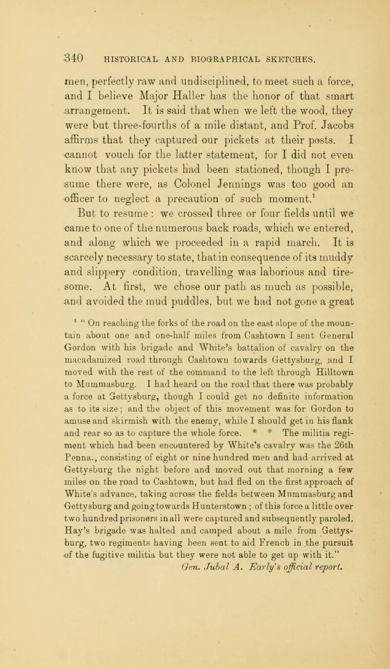 men, perfectly raw and undisciplined, to meet such a force, and I believe Major Haller has the honor of that smart iirrangement. It is said that when we left the wood, they were but three-fourths of a mile distant, and Prof. Jacobs affirms that they captured our pickets at their posts. I •cannot vouch for the latter statement, for I did not even know that any pickets had been stationed, though I pre- sume there were, as Colonel Jennings was too good an •oflScer to neglect a precaution of such moment.^ But to resume : we crossed three or four fields until we ■came to one of the numerous back roads, which we entered, and along which we proceeded in a rapid march. It is scarcely necessary to state, thatin consequence of its muddy and shppery condition, travelling was laborious and tire- some. At first, we chose our path as much as possible, and avoided the mud puddles, but we bad not gone a great *  On reaching the forks of the road on the east slope of the moun- tain about one and one-half miles from Cashtown I sent General Gordon with his brigade and White's battalion of cavalry on the macadamized road through Cashtown towards Gettysburg, and I moved with the rest of the command to the left through Hilltown to Mummasburg. I had heard on the road that there was probably a force at Gettysburg, though I could get no definite information as to its size; and the object of this movement was for Gordon to amuse and skirmish with the enemy, while I should get in his fiank and rear so as to capture the whole force. * * The militia regi- ment which had been encountered by White's cavalry was the 26th Penna., consisting of eight or nine hundred men and had arrived at Gettysburg the night before and moved out that morning a few miles on the road to Cashtown, but had fled on the first approach of White's advance, taking across the fields between Mummasburg and Gettysburg and goingtowards Hunterstown ; of this force a little over two hundred prisoners in all were captured and subsequently paroled. Hay's brigade was halted and camped about a mile from Gettys- burg, two regiments having been sent to aid French in the pursuit of the fugitive militia but they were not able to get up with it. Gen. Jubal A. Early's official report.