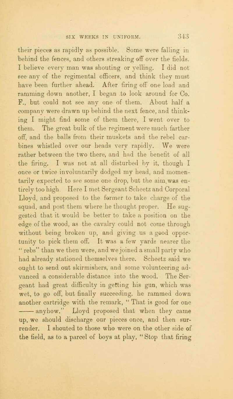their pieces as rapidly as possible. Some were falling in behind the fences, and others streaking oflp over the fields. I believe every man was shouting or yelling. I did not eee any of the regimental officers, and think they must have been further ahead. After firincr off one load and ramming down another, I began to look around for Co. F.. but could not see any one of them. About half a company were drawn up behind the next fence, and think- ing I might find some of them there, I went over to them. The great bulk of the regiment were much farther off, and the balls from their muskets and the rebel car- bines whistled over our heads very rapidly. We were rather between the two there, and had the benefit of all the firing. I was not at all disturbed by it, though I once or twice involuntarily dodged my head, and momen- tarily expected to see some one drop, but the aim.was en- tirely too high Here I met Sergeant Scheetz and Corporal Lloyd, and proposed to the former to take charge of the squad, and post them where he thought proper. He sug- gested that it would be better to take a position on the edge of the wood, as the cavalry could not come through without being broken up, and giving us a good oppor- tunity to pick them oflf. It was a few yards nearer the  rebs than we then were, and we joined a small party who had already stationed themselves there. Scheetz said we ought to send out skirmishers, and some volunteering ad- vanced a considerable distance into the wood. The Ser- geant had great difficulty in getting his gun, which was wet, to go off, but finally succeeding, he rammed down another cartridge with the remark,  That is good for one anyhow. Lloyd proposed that when they came up, we should discharge our pieces once, and then sur- render. I shouted to those who were on the other side of the field, as to a parcel of boys at play,  Stop that firing