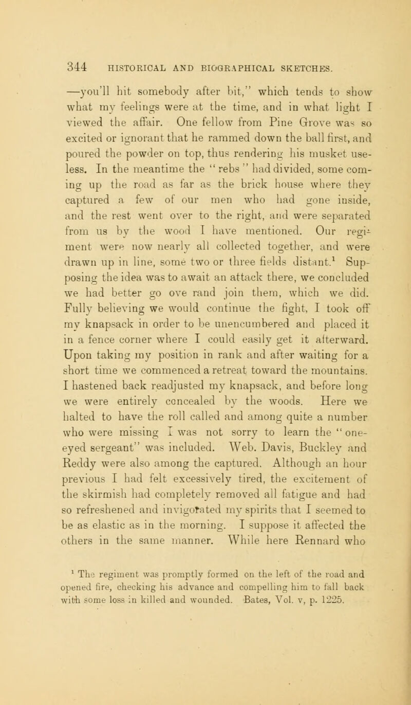 —you'll hit somebody after l)it, which tends to show what ray feelings were at the time, and in what light I viewed the affair. One fellow from Pine Grove was so excited or ignorant that he rammed down the ball first, and poured the powder on top, thus rendering his musket use- less. In the meantime the  rebs  had divided, some com- ing up the road as far as the brick house where they captured a few of our men who had gone inside, and the rest went over to the right, and were separated from us by the wood I have mentioned. Our regi- ment were now nearly all collected together, and were drawn up in line, some two or three fields distant.^ Sup- posing the idea was to await an attack there, we concluded we had better go ove rand join them, which we did. Fullv believing we would continue the fight, I took off my knapsack in order to be unencumbered and placed it in a fence corner where I could easily get it afterward. Upon taking my position in rank and after waiting for a short time we commenced a retreat toward the mountains. I hastened back readjusted my knapsack, and before lotig we were entirely concealed by the woods. Here we halted to have the roll called and among quite a number who were missing I was not sorry to learn the  one- eyed sergeant was included. Web. Davis, Buckley and Reddy were also among the captured. Although an hour previous I had felt excessively tired, the excitement of the skirmish had completely removed all fatigue and had so refreshened and invigotated my spirits that I seemed to be as elastic as in the morning. I suppose it affected the others in the same manner. While here Rennard who ' Tha regiment was promptly formed on the left of the road and opened fire, checking his advance and compelling him to fall back witii .?ome loss in killed and wounded. Bates, Vol. v, p. 1225.
