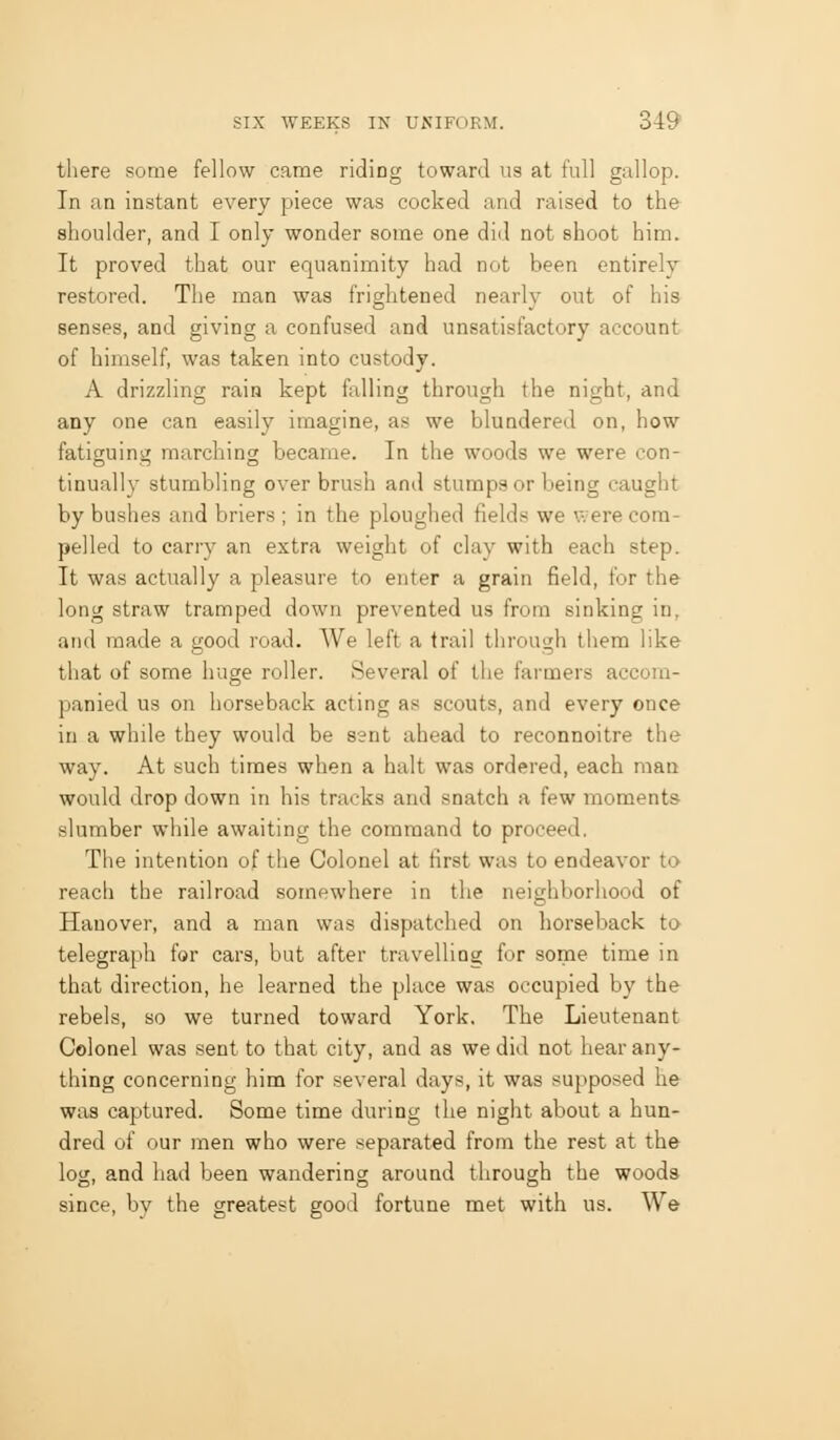 there some fellow came riding toward us at full gallop. In an instant every piece was cocked and raised to the shoulder, and I only wonder some one did not shoot him. It proved that our equanimity had not been entirely restored. The man was frightened nearly out of his senses, and giving a confused and unsatisfactory account of himself, was taken into custody. A drizzling rain kept falling through the night, and any one can easily imagine, as we blundered on, how fatigruina marching became. In the woods we were con- tinually stumbling over brush and stumps or being caught by bushes and briers ; in the ploughed fields we were com- pelled to carry an extra weight of clay with each step. It was actually a pleasure to enter a grain field, for the long straw tramped down prevented us from sinking in, and made a good road. We left a trail through them like tliat of some huge roller. Several of tlie farmers accom- panied us on horseback acting as scouts, and every once in a while they would be sent ahead to reconnoitre the way. At such times when a halt was ordered, each man would drop down in his tracks and snatch a few moments slumber while awaiting the command to proceed. The intention of the Colonel at first was to endeavor to reach the railroad somewhere in the neighborhood of Hanover, and a man was dispatched on horseback to telegraph for cars, but after travelling for some time in that direction, he learned the place was occupied by the rebels, so we turned toward York. The Lieutenant Colonel was sent to that city, and as we did not hear any- thing concerning him for several days, it was supposed he was captured. Some time during the night about a hun- dred of our men who were separated from the rest at the log, and had been wandering around through the woods since, by the greatest good fortune met with us. We