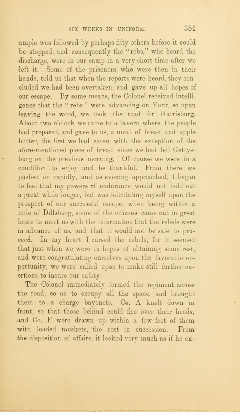ample was followed by perhaps fifty others before it could be stopped, and consequently the rebs, who heard the discharge, were in our camp in a very short time after we left it. Some of the prisoners, who were then in their hands, told us that when the reports were heard, they con- cluded we had been overtaken, and gave up all hopes of •our escape. By some means, the Colonel received intelli- gence that the  rebs  were advancing on York, so upon leaving the wood, we took the road for Harrisburg. About two o'clock we came to a tavern where the people had prepared, and gave to us, a meal of bread and apple butter, the first we had eaten with the exception of the afore-mentioned piece of bread, since we had left Gettys- burg on the previous morning. Of course we were in a condition to enjoy and be thankful. From there we pushed on rapidly, and as evening approached, I began to feel that my powers of endurance would not hold out a great while longer, but was felicitating myself upon the prospect of our successful escape, when being within a mile of Dillsburg, some of the citizens came out in great haste to meet us with the information that the rebels were in advance of us, and that it would not be safe to pro- ceed. In my heart I cursed the rebels, for it seemed that just when we were in hopes of obtaining some rest, and were congratulating ourselves ujjon the favorable op- portunity, we were called upon to make still further ex- ertions to insure our safety. The Colonel immediately formed the regiment across the road, so as to occupy all the space, and brought them to a charge bayonets. Co. A knelt down in front, so that those behind could fire over their heads, and Go. F were drawn up within a few feet of them with loaded muskets, the rest in succession. From the disposition of aftairs, it looked very much as if he ex-