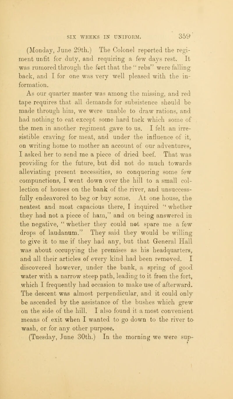(Monday, June 29th.) The Colonel reported the regi- ment unfit for duty, and requiring a few days rest. It was rumored through the f©rt that the  rebs were falling back, and I for one was very well pleased with the in- formation. As our quarter master was among the missing, and red tape requires that all demands for subsistence should be made through him, we were unable to draw rations, and had nothing to eat except some hard tack which some of the men in another regiment gave to us. I felt an irre- sistible craving for meat, and under the influence of it, on writing home to mother an account of our adventures, I asked her to send me a piece of dried beef. That was providing for the future, but did not do much towards alleviating present necessities, so conquering some few compunctions, I went down over the hill to a small col- lection of houses on the bank of the river, and unsuccess- fully endeavored to beg or buy some. At one house, the neatest and most capacious there, I inquired  whether they had not a piece of ham, and on being answered in the negative,  whether they could not spare me a few drops of laudanum. They said they would be willing to give it to me if they had any, but that General Hall was about occupying the premises as his headquarters, and all their articles of every kind had been removed. I discovered however, under the bank, a spring of good water with a narrow steep path, leading to it from the fort, which I frequently had occasion to make use of afterward. The descent was almost perpendicular, and it could only be ascended by the assistance of the bushes which grew on the side of the hill. I also found it a most convenient means of exit when I wanted to go down to the river to- wash, or for any other purpose. (Tuesday, June 30th.) In the morning we were sup-