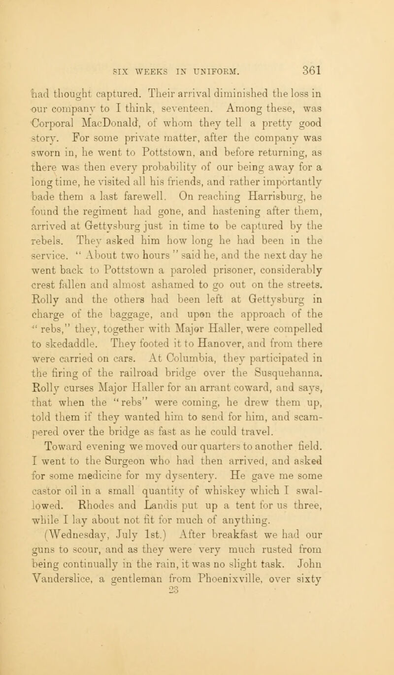fcad tlionght captured. Their arrival diminished the loss in •our company to I think, seventeen. Among these, was Corporal MacDonald, of whom they tell a pretty good story. For some private matter, after the company was sworn in, he went to Pottstown. and before returning, as there was then every probability of our being away for a long time, he visited all his friends, and rather importantly bade them a last farewell. On reaching Harrisburg, he found the regiment had gone, and hastening after them, arrived at Gettysburg just in time to be captured by the rebels. They asked him how long he had been in the service.  About two hours  said he, and the next day he went back to Pottstown a paroled prisoner, considerably crest fallen and almost ashamed to go out on the streets. Roily and the others had been left at Gettysburg in charge of the baggage, and upon the approach of the ■ rebs, they, together with Major Haller, were compelled to skedaddle. They footed it to Hanover, and from there were carried on cars. At Columbia, they participated in the firing of the railroad bridge over the Susquehanna. Roily curses Major Haller for an arrant coward, and says, that when the rebs were coming, he drew them up, told them if they wanted him to send for him, and scam- pered over the bridge as fast as he could travel. Toward evening we moved our quarters to another field. I went to the Surgeon who had then arrived, and asked for some medicine for my dysentery. He gave me some castor oil in a small quantity of whiskey which I swal- lowed. Rhodes and Landis put up a tent for us three, while I lay about not fit for much of anything. (Wednesday, July 1st.) After breakfast we had our guns to scour, and as they were very much rusted from being continually in the rain, it was no slight task. John Vanderslice, a gentleman from Phoenixville, over sixty