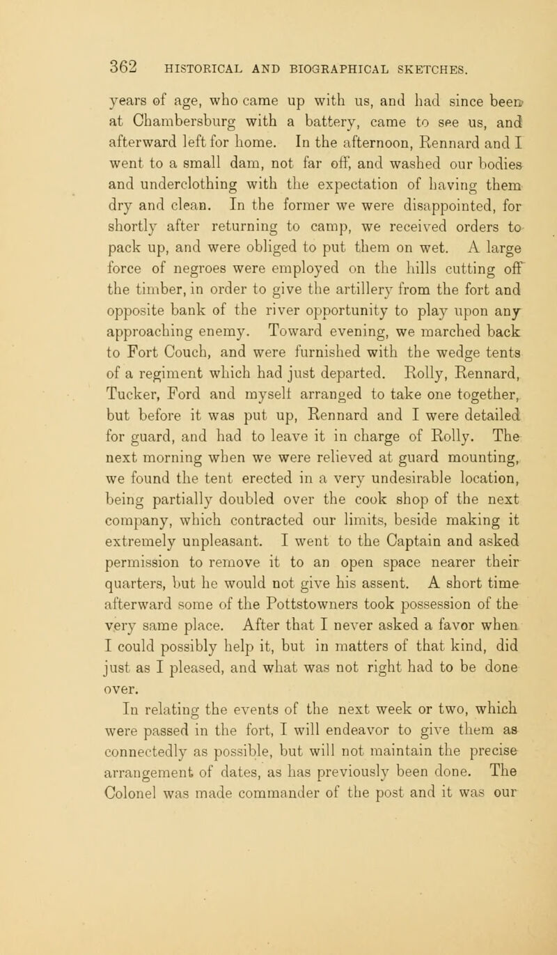 years of age, who came up with us, and had since been? at Chambersburg with a battery, came to see us, and afterward left for home. In the afternoon, Rennard and I went to a small dam, not far oft', and washed our bodies and underclothing with the expectation of having them dry and clean. In the former we were disappointed, for shortly after returning to camp, we received orders to pack up, and were obliged to put them on wet. A large force of negroes were employed on the hills cutting off the timber, in order to give the artillery from the fort and opposite bank of the river ojaportunity to play upon any approaching enemy. Toward evening, we marched back to Fort Couch, and were furnished with the wedge tents of a regiment which had just departed. Roily, Rennard, Tucker, Ford and myself arranged to take one together, but before it was put up, Rennard and I were detailed for guard, and had to leave it in charge of Roily. The next morning when we were relieved at guard mounting, we found the tent erected in a very undesirable location, being partially doubled over the cook shop of the next company, which contracted our limits, beside making it extremely unpleasant. I went to the Captain and asked permission to remove it to an open space nearer their quarters, but he would not give his assent. A short time afterward some of the Pottstowners took possession of the very same place. After that I never asked a favor when I could possibly help it, but in matters of that kind, did just as I pleased, and what was not right had to be done over. In relating the events of the next week or two, which were passed in the fort, I will endeavor to give them as connectedly as possible, but will not maintain the precise arrangement of dates, as has previously been done. The Colonel was made commander of the post and it was our