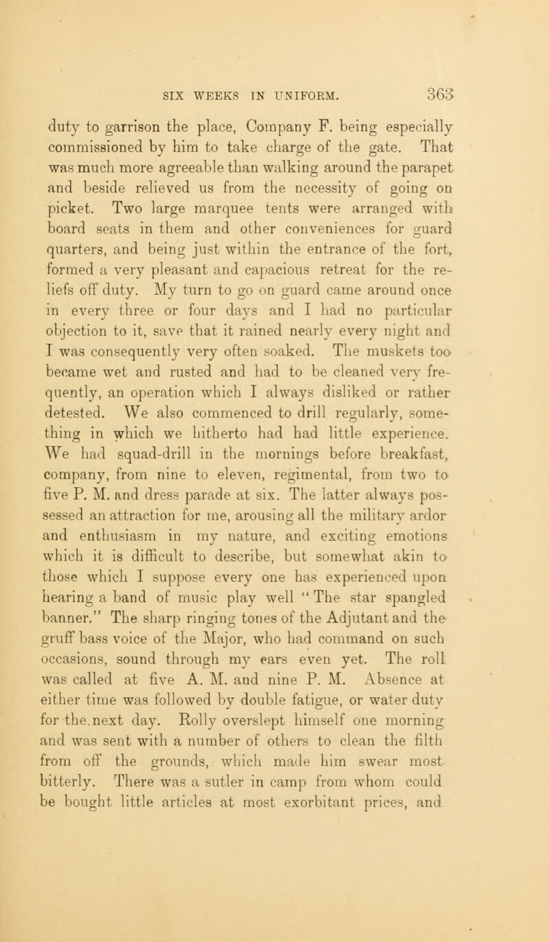 duty to garrison the place, Company F. being especially commissioned by him to take charge of the gate. That was much more agreeable than walking around the parapet and beside relieved us from the necessity of going on picket. Two large marquee tents were arranged with board seats in them and other conveniences for o-uard quarters, and being just within the entrance of the fort, formed a very pleasant and capacious retreat for the re- liefs off duty. My turn to go on guard came around once in every three or four days and I had no particular objection to it, save that it rained nearly every night and I was consequently very often soaked. The muskets too became wet and rusted and had to be cleaned very fre- quently, an operation which I always disliked or rather detested. We also commenced to drill regularly, some- thing in which we hitherto had had little experience. We had squad-drill in the mornings before breakfast, company, from nine to eleven, regimental, from two to five P. M. and dress parade at six. The latter always pos- sessed an attraction for me, arousing all the military ardor and enthusiasm in my nature, and exciting emotions which it is difficult to describe, but somewhat akin to those which I suppose every one has experienced upon hearing a band of music play well  The star spangled banner. The sharp ringing tones of the Adjutant and the gruff bass voice of the Major, who had command on such occasions, sound through my ears even yet. The roll was called at five A. M. and nine P. M. Absence at either time was followed by double fatigue, or water duty for the.next day. Roily overslept himself one morning and was sent with a number of others to clean the filth from off the grounds, which made him swear most bitterly. There was a sutler in camp from whom could be bought little articles at most exorbitant prices, and