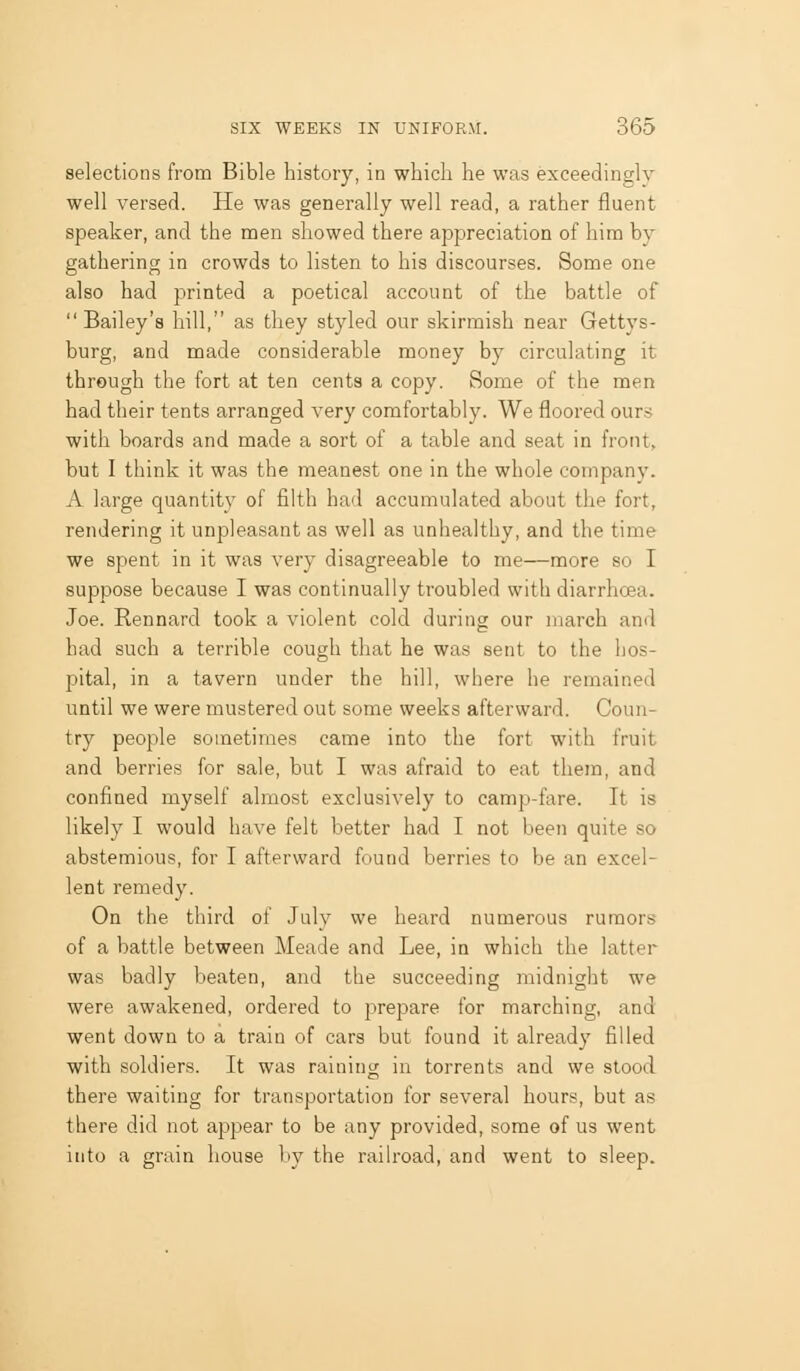 selections from Bible history, in which he was exceedingly well versed. He was generally well read, a rather fluent speaker, and the men showed there appreciation of him by gathering in crowds to listen to his discourses. Some one also had printed a poetical account of the battle of  Bailey's hill, as they styled our skirmish near Gettys- burg, and made considerable money by circulating it through the fort at ten cents a copy. Some of the men had their tents arranged very comfortably. We floored ours with boards and made a sort of a table and seat in front, but I think it was the meanest one in the whole company. A large quantity of filth had accumulated about the fort, rendering it unpleasant as well as unhealthy, and the time we spent in it was very disagreeable to me—more so I suppose because I was continually troubled with diarrhoea. Joe. Rennard took a violent cold during our inarch and had such a terrible cough that he was sent to the hos- pital, in a tavern under the hill, where he remained until we were mustered out some weeks afterward. Coun- try people sometimes came into the fort with fruit and berries for sale, but I was afraid to eat them, and confined myself almost exclusively to camp-fare. It is likely I would have felt better had I not been quite so abstemious, for I afterward found berries to be an excel- lent remedy. On the third of July we heard numerous rumors of a battle between Meade and Lee, in which the latter was badly beaten, and the succeeding midnight we were awakened, ordered to prepare for marching, and went down to a train of cars but found it already filled with soldiers. It was raining in torrents and we stood there waiting for transportation for several hours, but as there did not appear to be any provided, some of us went into a grain house by the raih-oad, and went to sleep.