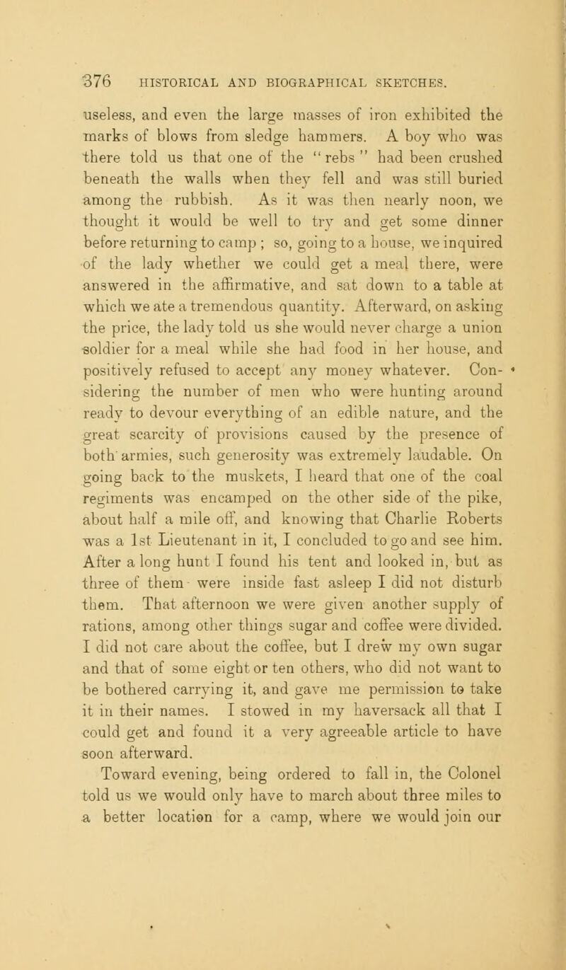 useless, and even the large masses of iron exhibited the marks of blows from sledge hammers. A boy who was there told us that one of the  rebs  had been crushed beneath the walls when the)' fell and was still buried among the rubbish. As it was then nearly noon, we thought it would be well to trv and get some dinner before returning to camp ; so, going to a house, we inquired •of the lady whether we could get a meal there, were answered in the affirmative, and sat down to a table at which we ate a tremendous quantity. Afterward, on asking the price, the lady told us she would never charge a union ■soldier for a meal while she had food in her house, and positively refused to accept any money whatever. Con- sidering the number of men who were hunting around ready to devour everything of an edible nature, and the great scarcity of provisions caused by the presence of both' armies, such generosity was extremely laudable. On going back to the muskets, I heard that one of the coal regiments was encamped on the other side of the pike, about half a mile off, and knowing that Charlie Roberts was a 1st Lieutenant in it, I concluded to go and see him. After a long hunt I found his tent and looked in, but as three of them were inside fast asleep I did not disturb them. That afternoon we were given another supply of rations, among other things sugar and coffee were divided. I did not care about the coffee, but I drew my own sugar and that of some eight or ten others, who did not want to be bothered carrying it, and gave me permission to take it in their names. I stowed in my haversack all that I could get and found it a very agreeable article to have soon afterward. Towai'd evening, being ordered to fall in, the Colonel told us we would only have to march about three miles to a better location for a camp, where we would join our