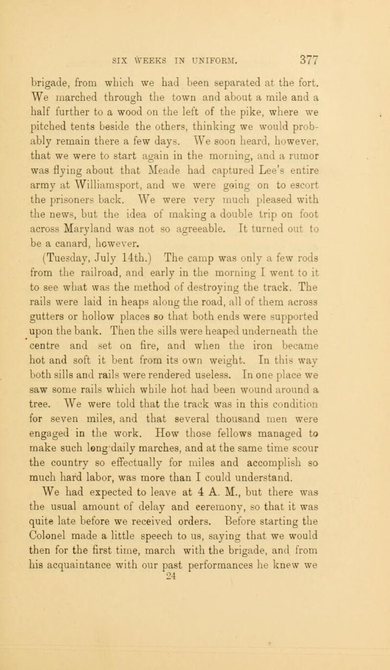brigade, from which we had been separated at the fort. We marched throucrh the town and about a mile and a O half further to a wood on the left of the pike, where we pitched tents beside the others, thinking we would prob- ably remain there a few days. We soon heard, however, that we were to start again in the morning, and a runior was flying about that Meade had captured Lee's entire army at Williamsport, and we were going on to escort the prisoners back. We were very much pleased with the news, but the idea of making a double trip on foot across Maryland was not so agreeable. It turned out to be a canard, however. (Tuesday, July 14th.) The camp was only a few rods from the railroad, and early in the morning I went to it to see wliat was the method of destroying the track. The rails were laid in heaps along the road, all of them across gutters or hollow places so that both ends were supported upon the bank. Then the sills were heaped underneath the centre and set on fire, and when the iron became hot and soft it bent from its own weight. In this wav both sills and rails were rendered useless. In one place we saw some rails which while hot had been wound around a tree. We were told that the track was in this condition for seven miles, and that several thousand men were engaged in the work. How those fellows managed to make such long daily marches, and at the same time scour the country so efi^ctually for miles and accomplish so much hard labor, was more than I could understand. We had expected to leave at 4 A. M., but there was the usual amount of delay and ceremony, so that it was quite late before we received orders. Before starting the Colonel made a little speech to us, saying that we would then for the first time, march with the brigade, and from his acquaintance with our past performances lie knew we 24
