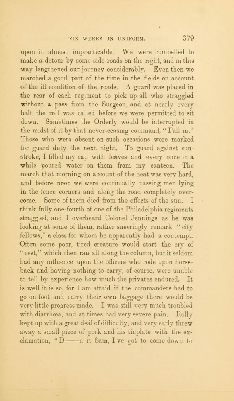 upon it almost impracticable. We were compelled to make a detour by some side roads on the right, and in this way lengthened our journey considerably. Even then we marched a good part of the time in the fields on account of the ill condition of the roads. A guard was placed in the rear of each regiment to pick up all who straggled without a pass from the Surgeon, and at nearly every halt the roll was called before we were permitted to sit down. Sometimes the Orderly would be interrupted in the midst of it by that never-ceasing command,  Fall in. Those who were absent on such occasions were marked for guard duty the next night. To guard against sun- stroke, I filled my cap with leaves and every once in a while poured water on them from my canteen. The march that morning on account of the heat was very hard, and before noon we were continually passing men lying in the fence corners and along the road completely over- come. Some of them died from the eff'ects of the sun. I think fully one-fourth of one of the Philadelphia regiments straggled, and I overheard Colonel Jennings as he was looking at some of them, rather sneeringly remark  city fellows, a class for whom he apparently had a contempt. Often some poor, tired creature would start the ciy of rest, which then ran all along the column, but it seldom had any influence upon the officers who rode upon horse- back and having nothing to carry, of course, were unable to tell by experience how much the privates endured. It is well it is so. for I am afraid if the commanders had to go on foot and carry their own baggage there would be verv little progress made. I was still very much troubled with diarrhoea, and at times had very severe pain. Roily kept up with a great deal of difficulty, and very early threw away a small piece of pork and his tinplate with the ex- clamation,  D n it Sara, I've got to come down to