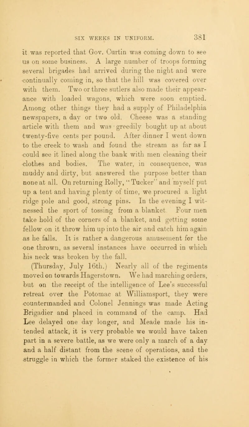 it was reported that Gov. Curtin was coming down to see us on some business. A large number of troops forming several brigades had arrived during the night and were continually coming in, so that the hill was covered over with them. Two or three sutlers also made their appear- ance with loaded wagons, which were soon emptied. Among other things they had a supply of Philadelphia newspapers, a day or two old. Cheese was a standing article with them and was ■ greedily bought up at about twenty-five cents per pound. After dinner I went down to the creek to wash and found the stream as far as I could see it lined along the bank with men cleaning their -clothes and bodies. The water, in consequence, was muddy and dirty, but answered the purpose better than none at all. On returning Roily, Tucker and myself put up a tent and having plenty of time, we procured a light ridge pole and good, strong pins. In the evening I wit- nessed the sport of tossing from a blanket Four men take hold of the corners of a blanket, and getting some fellow on it throw him up into the air and catch him again as he falls. It is rather a dangerous amusement for the one thrown, as several instances have occurred in which his neck was broken by the fall. (Thursday, July 16th.) Nearly all of the regiments moved on towards Hagerstown. We had marching orders, but on the receipt of the intelligence of Lee's successful retreat over the Potomac at Williamsport, they were countermanded and Colonel Jennings was made Acting Brigadier and placed in command of the camp. Had Lee delayed one day longer, and Meade made his in- tended attack, it is very probable we would have taken part in a severe battle, as we were only a march of a day and a half distant from the scene of operations, and the struggle in which the former staked the existence of his