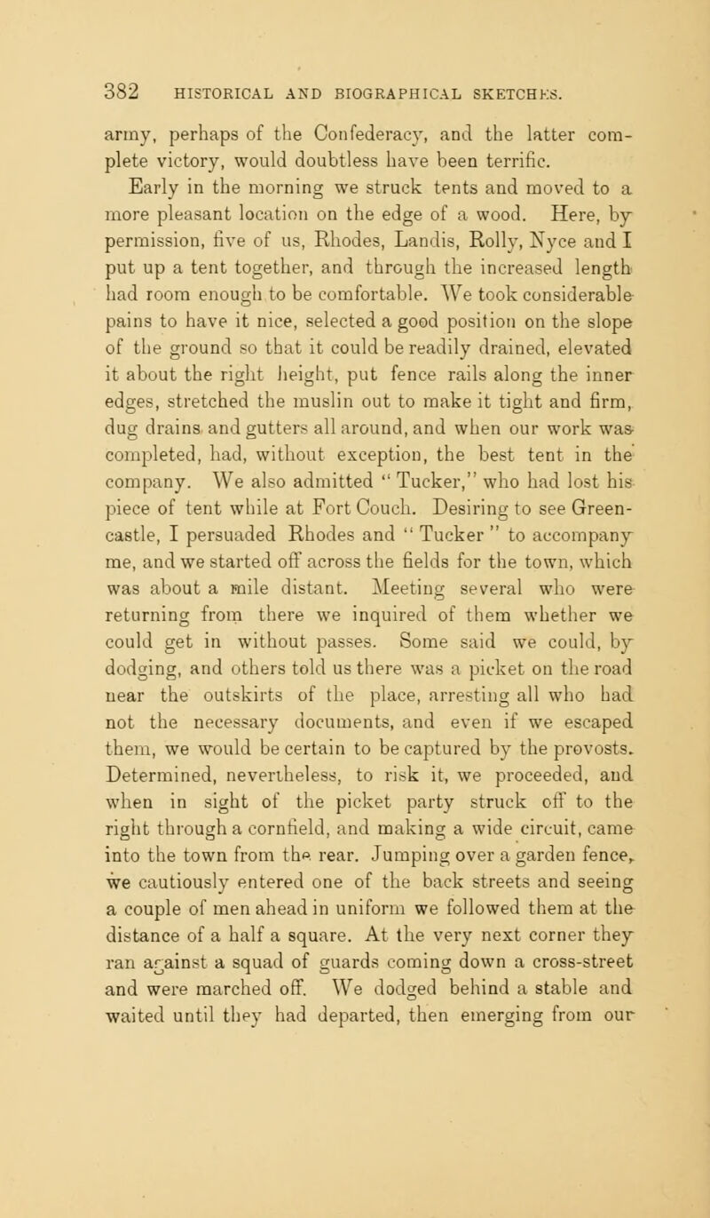army, perhaps of the Confederacy, and the latter com- plete victory, would doubtless have been terrific. Early in the morning we struck tents and moved to a more pleasant location on the edge of a wood. Here, by permission, five of us, Rhodes, Landis, Roily, Nyce and I put up a tent together, and through the increased length had room enough to be comfortable. We took considerable pains to have it nice, selected a good position on the slope of the ground so that it could be readily drained, elevated it about the right Jieight, put fence rails along the inner edges, stretched the muslin out to make it tight and firm, dug drains, and gutters all around, and when our work was- completed, had, without exception, the best tent in the company. We also admitted  Tucker, who had lost his piece of tent while at Fort Couch. Desiring to see Green- castle, I persuaded Rhodes and  Tucker  to accompany- me, and we started oflf across the fields for the town, which was about a mile distant. Meeting several who were returning from there we inquired of them whether we could get in without passes. Some said we could, by dodging, and others told us there was a picket on the road near the outskirts of the place, arresting all who had not the necessary documents, and even if we escaped them, we would be certain to be captured by the provosts. Determined, nevertheless, to risk it, we proceeded, and when in sight of the picket party struck of! to the right through a cornfield, and making a wide circuit, came into the town from the. rear. Jumping over a garden fence,. we cautiously entered one of the back streets and seeing a couple of men ahead in uniform we followed them at the- distance of a half a square. At the very next corner they- ran ar^ainst a squad of guards coming down a cross-street and were marched off. We dodged behind a stable and waited until they had departed, then emerging from our