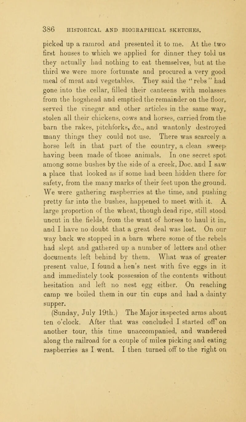 picked up a ramrod and presented it to me. At the two first houses to which we applied for dinner they told us they actually had nothing to eat themselves, but at the third we were more fortunate and procured a very good meal of meat and vegetables. They said the rebs  had gone into the cellar, filled their canteens with molasses from the hogshead and emptied the remainder on the floor,, served the vinegar and other articles in the same way, stolen all their chickens, cows and horses, carried from the barn the rakes, pitchforks, &c., and wantonly destroyed many things they could not use. There was scarcely a horse left in that part of the country, a clean sweep- having been made of those animals. In one secret spot among some bushes by the side of a creek. Doc. and I saw a place that looked as if some had been hidden there for safety, from the many marks of their feet upon the ground. We were gathering raspberries at the time, and pushing- pretty far into the bushes, happened to meet with it. A large proportion of the wheat, though dead ripe, still stood uncut in the fields, from the want of horses to haul it in, and I have no doubt that a great deal was lost. On our way back we stopped in a barn where some of the rebels had slept and gathered up a number of letters and other documents left behind by them. What was of greater present value, I found a hen's nest with five eggs in it and immediately took possession of the contents without hesitation and left no nest egg either. On reaching camp we boiled them in our tin cups and had a dainty supper. (Sunday, July 19th.) The Major inspected arms about ten o'clock. After that was concluded I started off' on another tour, this time unaccompanied, and wandered along the railroad for a couple of miles picking and eating raspberries as I went. I then turned off to the right on