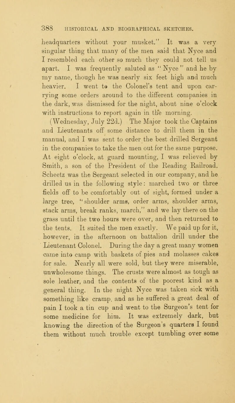 headquarters without your musket. It was a very singular thing that many of the men said that Nyce and I resembled each other so much they could not tell us apart. I was frequently saluted as Nyce and he by my name, though he was nearly six feet high and much heavier. I went t® the Colonel's tent and upon car- rying some orders around to the different companies in the dark, was dismissed for the night, about nine o'clock with instructions to report again in the morning. (Wednesday, July 22d.) The Major took the Captains and Lieutenants off some distance to drill them in the manual, and I was sent to order the best drilled Sergeant in the companies to take the men out for the same purpose. At eight o'clock, at guard mounting, I was relieved by Smith, a son of the President of the Reading Railroad. Scheetz was the Sergeant selected in our company, and he drilled us in the following style: marched two or three fields off to be comfortably out of sight, formed under a large tree,  shoulder arms, order arms, shoulder arms, stack arms, break ranks, march, and we lay there on the grass until the two hours were over, and then returned to the tents. It suited the men exactly. We paid up for it, however, in the afternoon on battalion drill under the Lieutenant Colonel. During the day a great many women came into camp with baskets of pies and molasses cakes for sale. Nearly all were sold, but they were miserable, unwholesome things. The crusts were almost as tough as sole leather, and the contents of the poorest kind as a general thing. In the night Nyce was taken sick with something like cramp, and as he suffered a great deal of pain I took a tin cup and went to the Surgeon's tent for some medicine for him. It was extremely dark, but knowing the direction of the Surgeon's quarters I found them without much trouble except tumbling over some