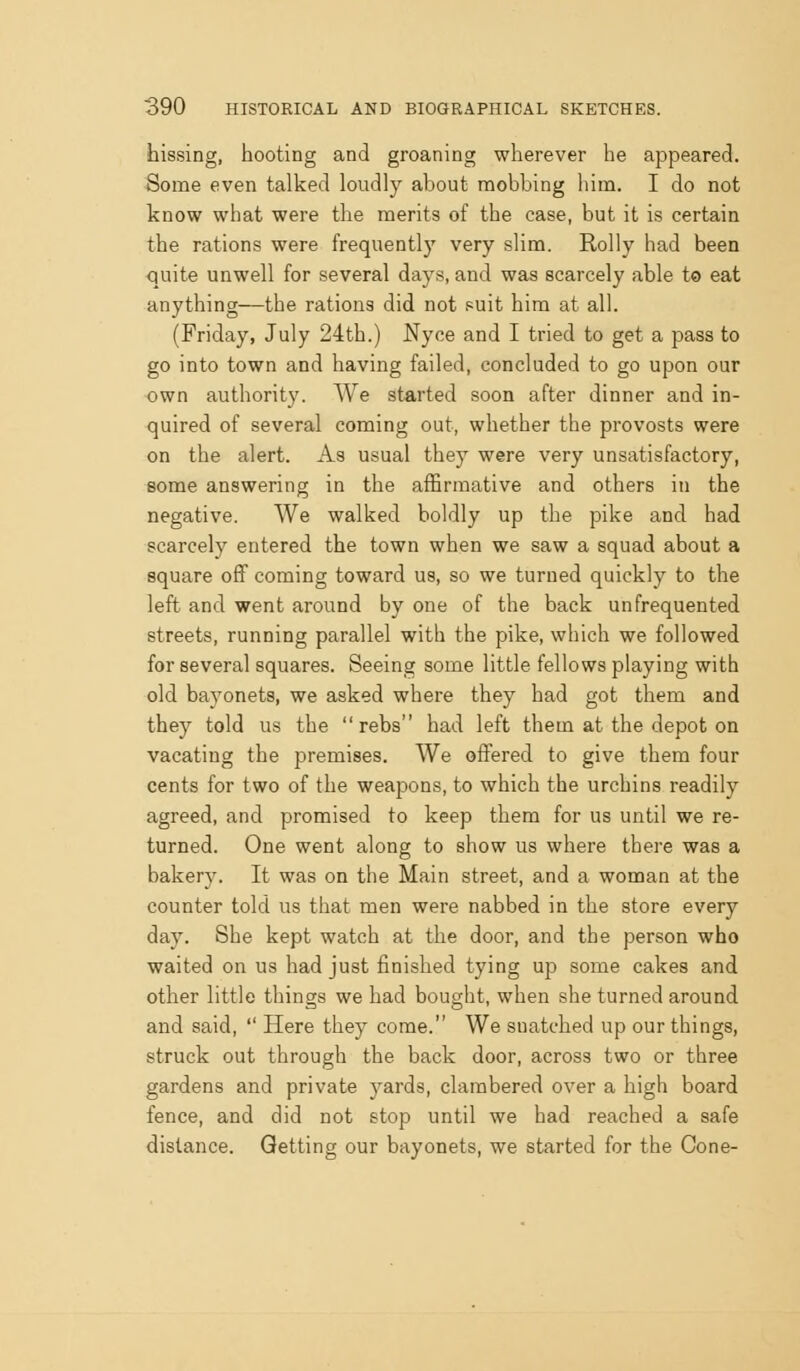 hissing, hooting and groaning wherever he appeared. Some even talked loudly about mobbing him. I do not know what were the merits of the case, but it is certain the rations were frequently very slim. Roily had been quite unwell for several days, and was scarcely able to eat anything—the rations did not suit him at all. (Friday, July 24th.) Nyce and I tried to get a pass to go into town and having failed, concluded to go upon our own authority. We started soon after dinner and in- quired of several coming out, whether the provosts were on the alert. As usual they were very unsatisfactory, some answering in the affirmative and others in the negative. We walked boldly up the pike and had scarcely entered the town when we saw a squad about a square off coming toward us, so we turned quickly to the left and went around by one of the back unfrequented streets, running parallel with the pike, which we followed for several squares. Seeing some little fellows playing with old bayonets, we asked where they had got them and they told us the  rebs had left them at the depot on vacating the premises. We offered to give them four cents for two of the weapons, to which the urchins readily agreed, and promised to keep them for us until we re- turned. One went along to show us where there was a bakery. It was on the Main street, and a woman at the counter told us that men were nabbed in the store every day. She kept watch at the door, and the person who waited on us had just finished tying up some cakes and other little things we had bought, when she turned around and said,  Here they come. We snatched up our things, struck out through the back door, across two or three gardens and private yards, clambered over a high board fence, and did not stop until we had reached a safe distance. Getting our bayonets, we started for the Cone-