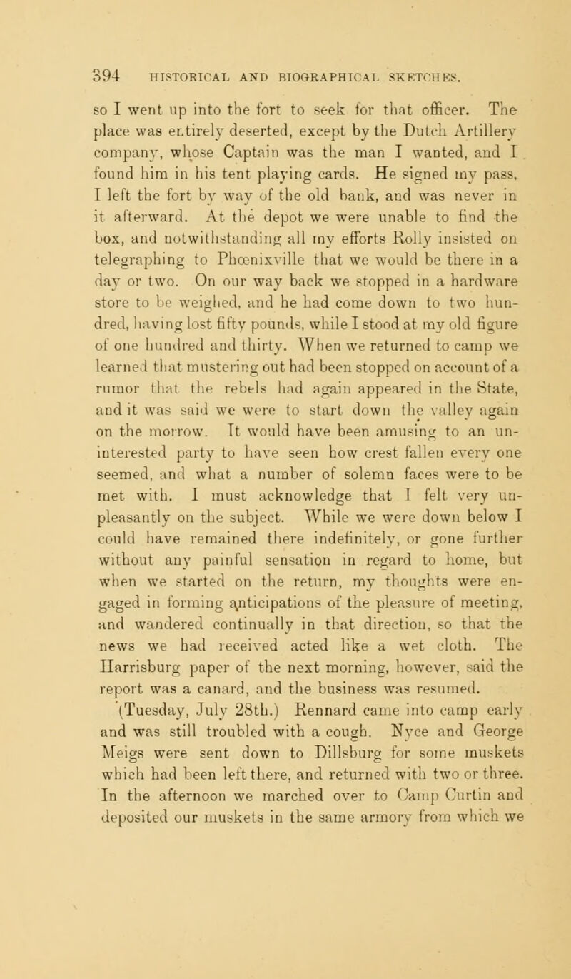 SO I went up into the fort to seek Jor tliat officer. The place was entirely deserted, except by the Dutch Artillery company, whose Captain was the man I wanted, and I. found him in his tent playing cards. He signed my pass, I left the fort by way of the old hank, and was never in it afterward. At the depot we were unable to find the box, and notwithstanding all my efforts Roily insisted on telegraphing to Phoenixville that we would be there in a day or two. On our way back we stopped in a hardware store to be weighed, and he had come down to two hun- dred, liaving lost fifty pounds, while I stood at ray old figure of one hundred and thirty. When we returned to camp we learned that mustering out had been stopped on account of a rumor that the rebels had again appeared in the State, and it was said we were to start down the valley again on the morrow. It would have been amusing to an un- interested party to have seen how crest fallen every one seemed, and what a number of solemn faces were to be met with. I must acknowledge that T felt very un- pleasantly on the subject. While we were down below I could have remained there indefinitely, or gone further without any painful sensation in regard to home, but when we started on the return, my thoughts were en- gaged in forming a^nticipations of the pleasure of meeting, and wandered continually in that direction, so that the news we had received acted like a wet cloth. The Harrisburg paper of the next morning, however, said the report was a canard, and the business was resumed. (Tuesday, July 28th.) Rennard came into camp early and was still troubled with a cough. Nyce and George Meigs were sent down to Dillsburg for some muskets which had been left there, and returned with two or three. In the afternoon we marched over to Gamp Curtin and deposited our muskets in the same armory from which we