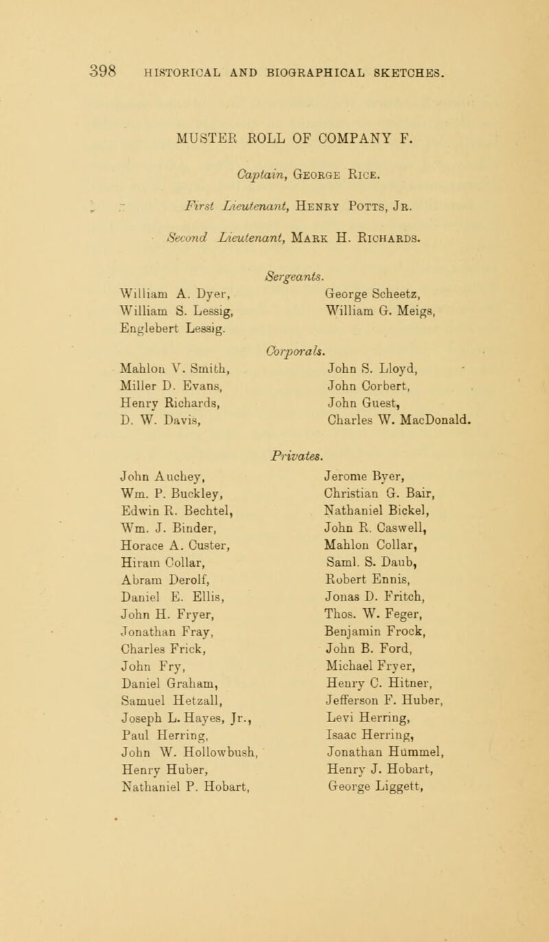 MUSTER ROLL OF COMPANY F. Captain, George Rice. First Lieutenant, Henry Potts, Jr. Sec(md Lieutenant, Mark H. Richards. William A. Dyer, William S. Lessig, Englebert Lessig. Mahloa V. Smith, Miller D. Evans, Henry Richards, D. W. Davis, Sergeants. George Scheetz, William G. Meigs, Corpm-ah. John S. Lloyd, John Corbert, John Guest, Charles W. MacDonald. Privates. John Auchey, Wm. P. Buckley, Edwin R. Bechtel, Wm. J. Binder, Horace A. Custer, Hiram Collar, Abrani Derolf, Daniel E. Ellis, John H. Fryer, Jonathan Fray, Charles Frick, John Fry, Daniel Graham, Samuel Hetzall, Joseph L.Hayes, Jr., Paul Herring, John W. HoUowbush, Henry Huber, Nathaniel P. Hobart, Jerome Ever, Christian G. Bair, Nathaniel Bickel, John R. Caswell, Mahlon Collar, Saml. S. Daub, Robert Ennis, Jonas D. Fritoh, Thos. W. Feger, Benjamin Frock, John B. Ford, Michael Fryer, Heury C. Hitner, Jefferson F. Huber, Levi Herring, Isaac Herring, Jonathan Hummel, Henry J. Hobart, George Liggett,