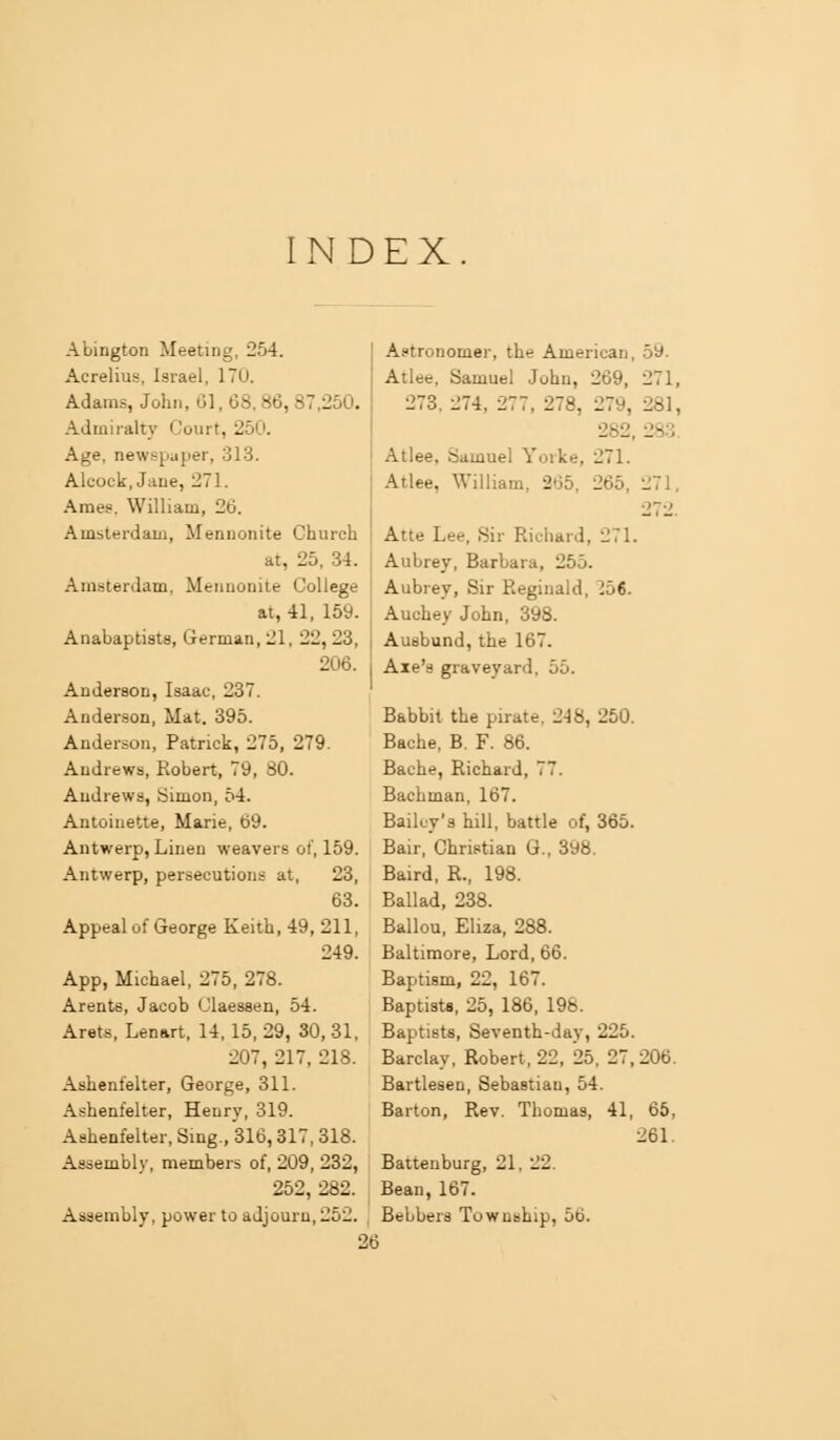 INDEX Abington Meeting, 254. Acrelius, Israel, 170. Adams, John, 61, 68. 86, 87,250. Admiialtj' Court, 250. Age, newspaper, 313. Alcock,Jane, 271. Ames. William, 26. Amsterdam, Menuonite Church at, 25, 34. Amsterdam, Mennonite College at, 41, 159. Anabaptists, German, 21, 22,23, 206. Anderson, Isaac, 237. Anderson, Mat. 395. Anderson, Patrick, 275, 279. Andrews, Robert, 79, 80. Andrews, Simon, 54. Antoinette, Marie, 69. Antwerp, Linen weavers ot', 159. Antwerp, persecutions at, 23, 63. Appeal of George Keith, 49, 211, 249. App, Michael, 275, 278. Areata, Jacob Claessen, 54. Arets, Lenart, 14,15, 29, 30, 31, 207, 217, 218. Ashenfelter, George, 311. Ashenfelter, Henry, 319. Ashenfelter, Sing., 316,317, 318. Assembly, members of, 209, 232, 252, 282. Assembly, power to adjourn, 252. Astronomer, the American, 5y. Atlee, Samuel John, 269, 271, 273. 274, 277, 278, 07Q 281, 282 283. Atlee, Samuel Yorke, 271. Atlee, William, 265, 265, 271, 272. Atte Lee, Sir Richard, 271. Aubrey, Barbara, 255. Aubrey, Sir Reginald, 156. Auchey John, 398. Ausbund, the 167. Axe's graveyard, 55. Babbit the pirate, 248, 250. Bache, B. F. 86. Bache, Richard, 77. Bachman, 167. Bailey's hill, battle of, 365. Bair, Christian G., 398. Baird, R., 198. Ballad, 238. Ballou, Eliza, 288. Baltimore, Lord, 66. Baptism, 22, 167. Baptists, 25, 186, 198. Baptists, Seventh-day, 225. Barclay, Robert, 22, 25, 27, Bartlesen, Sebastian, 54. Barton, Rev. Thomas, 41, Battenburg, 21, 22. Bean, 167. Bebbers Township, 56. 206. 65, 261. 26
