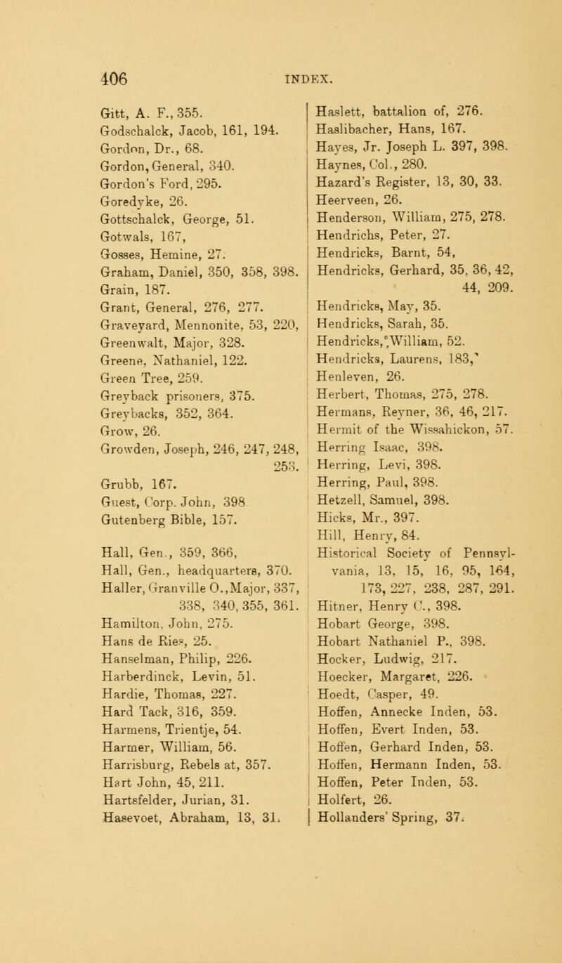 Gitt, A. F., 355. Godschalck, Jacob, 161, 194. Gordon, Dr., 68. Gordon, General, 340. Gordon's Ford, 295. Goredyke, 26. Gottschalck, George, 51. Gotwals, 167, Gosses, Hemine, 27. Graham, Daniel, 350, 358, 398. Grain, 187. Grant, General, 276, 277. Graveyard, Mennonite, 53, 220, Greenvvalt, Major, 328. Greene, Nathaniel, 122. Green Tree, 259. Greyback prisoners, 375. Grey backs, 352, 364. Grow, 26. Growden, Joseph, 246, 247, 248, 253. Grubb, 167. Guest, Corp. John, 398 Gutenberg Bible, 157. Hall, Gen., 359, 366, Hall, Gen., headquarters, 370. Haller, Granville 0.,Major, 337, 338, 340, 355, 861. Hamilton. John, 275. Hans de Rie:-, 25. Hanselman, Philip, 226. Harberdinck, Levin, 51. Hardie, Thomas, 227. Hard Tack, 316, 3.59. Harmens, Trientje, 54. Harmer, William, 56. Harrisburg, Rebels at, 357. Hart John, 45,211. Hartsfelder, Jurian, 31. Hasevoet, Abraham, 13, 31. Haslett, battalion of, 276. Haslibacher, Hans, 167. Hayes, Jr. Joseph L. 397, 398. Haynes, Col.,280. Hazard's Register, 13, 30, 33. Heerveen, 26. Henderson, William, 275, 278. Hendrichs, Peter, 27. Hendricks, Barnt, 54, Hendricks, Gerhard, 35, 36, 42, 44, 209. Hendricks, May, 35. Hendricks, Sarah, 35. Hendricks,William, 52. Hendricks, Laurens, 183,' Henleven, 26. Herbert, Thomas, 275, 278. Hermans, Reyner, 36, 46, 217. Hermit of the Wissahickon, 57. Herring Isaac, 398. Herring, Levi, 398. Herring, Paul, 398. Hetzell, Samuel, 398. Hicks, Mr., 397. Hill, Henry, 84. Historical Society of Pennsyl- vania, 13, 15, 16, 95, 164, 173,227, 238, 287, 291. Hitner, Henry C, 398. Hobart George, 398. Hobart Nathaniel P.. 398. Hocker, Ludwig, 217. Hoecker, Margaret, 226. Hoedt, ('asper, 49. HofiFen, Annecke Inden, 53. Hoffen, Evert Inden, 53. Hoffen, Gerhard Inden, 53. Hotfen, Hermann Inden, 53. HofFen, Peter Inden, 53. Holfert, 26. Hollanders' Spring, 37^