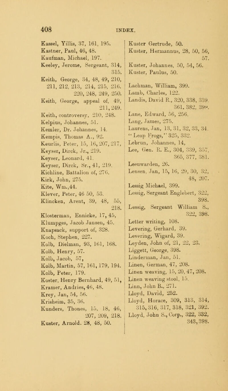 Kassel, Yillis, 37, 161, 195. Kastner, Paul, 46, 48. Kaufman, Michael, 197. Keeley, Jerome, Sergeant, 314, 315. Keith, George, 34, 48, 49, 210, 211, 212, 213, 214, 215, 216. 220, 248, 249, 250. Keith, George, appeal of, 49, 211,249. Keith, controversy, 210, 248. Kelpius, Johannes, 51. Kemler, Dr. Johannes, 14. KempLs, Thomas A., 92. Keurlis, Peter, 15, Uj, 207, 217, Keyser, Dirck, Jr., 219. Keyser, Leonard, 41. Keyser, Dirck, Sr., 41, 219. Kichline, Battalion of, 270. Kirk, John, 275. Kite, Wm.,44. Klever, Peter, 46 50, 53. Klincken, Arent, 39, 48, 55, 218. Klosterman, Ennicke, 17, 45, Klumpges, Jacob Jausen, 45. i Knapsack, support of, 328. j Koch, Stephen, 227. | Kolb, Dielman, 93, 161, 168. ! Kolb, Henry, 57. Kolb, Jacob, 57, Kolb, Martin, 57, 161, 179. 194. ! Kolb, Peter, 179. Koster, Henry Bernhard, 49, 51, j Kramer, Andiies, 4<i, 48. j Krey, Jan, 54, 5H. I Krisheim, 35, 36. Kunders, Thones, 15, 18, 46, ; 207, 209, 218. Kuster, Arnold. 28, 48, 50. Kuster Gertrude, 50. Kuster, Hermannus, 28, 50, 56, 57. Kuster, Johannes, 50, 54, 56. Kuster, Paulus, 50. Lachman, William, 899. Lamb, Charles, 122. Landis, David R., 320, 338, 339. 361. 382, -399. Lane, Edward, 56, 256. Lang, James, 275. Laurens, Jan, 13, 31, 32, 33, 34. Leap Frogs, 325, 332. Lebrun, Johannes, 14, Lee, Gen. R. E., 304, 339, 357, 365, 377, 381. Leeuwarden, 26. Len.«en, Jan, 15, 16, 29, 30, 32, 48, 207. Lessig Michael, 399. Lessig, Sergeant Englebert, 322, 398. Lessig, Sergeant William S., 322, 398. Letter writing, 108. Levering, Gerhard, 39. Levering, Wigard, 39. Ley den, John of, 21, 22, 23. Liggett, George, 398. Liuderman, Jan, 51. Linen, German, 47, 208. Linen weaving, 15, 20, 47, 208. Linen weaving stool, 15. Linn, John B., 271. Lioyd, David, 252. Lloyd, Horace, 309, 313, 314, 315, 316, 317, 318, 321, 392. Lloyd, John S., Corp., 322, 332, 343,398.