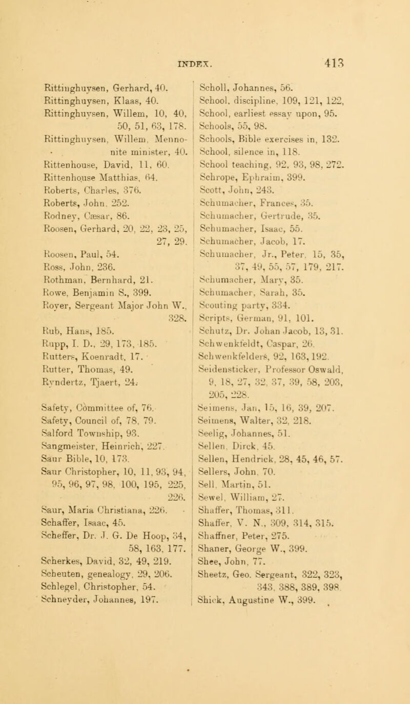 Rittiiighuysen, Gerhard, 40. Rittinghuysen, Klaas, 40. Rittinghuvsen, Willem, 10, 40, 50, 51, 63, 178. Rittinghuysen, Willem. Menno- nite minister, 40. Rittenhouse, David, II, 60. Rittenho.use Matthia?, 64. Roberts, Charles, oTB. Roberts, John. 252. Rodney, Caesar, 86. Roosen, Gerhard, 20, 22, 23. 25, 27, 29. Roosen, Paul, o4. Ross, .Tohn, 236. Rothman, Benihard, 21. Rowe, Benjamin S., 399. Rover, Sergeant Major John W., 328. Rub, Hans, 185. Rupp, I. D., 29,173. 185. Rutters, Koenradt, 17. Rutter, Thoma.s, 49. Ryndertz, Tjaert, 24. Safety, Committee of, 76. Safety, Council of, 78. 79. Sal ford Township, 93. Sangmeister, Heinrich, 227. Sam- Bible, 10, 173. Sanr Christopher, 10. 11, 93, 94, 95, 96, 97, 98. 100, 195, 225, 226. Saur, Maria Christiana, 22H. Schaff'er, L-faac, 45. Scheffer, Dr. .1. G. De Hoop, 34, 58, 163, 177. Srherkes, David. 32, 49, 219. Scheuten, genealogy, 29. 206. Schlegel, Christopher, 54. Schneyder, Johannes, 197. SchoU, Johannes, 56. School, discipline. 109, 121, 122, School, earliest es.sav upon, 95. Schools, 55, 98. Schools, Bible exercises in. 132. School, silence in, 118. School teaching, 92. 93, 98, 272. Schrope, Ephraim, 399. Scott, John, 243. Schumacher, France.-^, 35. Schumacher, Gertrude, 35. Schumacher, Isaac, 55. Schumacher, Jacob, 17. Schuuiacher, Jr., Peter, 15, 35, 37, 49, 55, 57, 179, 217. Schumacher, Marv, 35. Schumacher, Sarah, 35. Scouting party, 834. Script.s, German, 91, 101. Schutz, Dr. Johan Jacob, 13, 31. Schwenkfeldt, Caspar, 2('). SchwenkfelderS, 92, 163,192. Seidensticker, Professor Oswald, 9, 18, 27, 32, 37, 39, .58, 203, 205, 228. Seimens, Jan, 15, 16, 39, 207. Seimens, Walter, 32. 218. Seelig, Johannes, 51. Sellen. Dirck. 45. Sellen, Hendriek. 28, 45, 46, 57. Sellers, John. 70. Sell. Martin, 51. Sewel. William, 27. Shaffer, Thomas, 311. Shaffer, V. N., 309. 314. 31.^. Shaffner, Peter, 275. Shaner, George W., 399. Shee, John. 77. Sheetz, Geo. Sergeant, -322, 323, 343. 388, 389. 398 Shiok. Augustine W., 399.