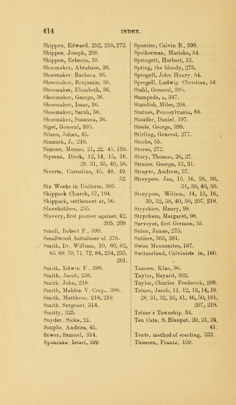 Shippen, Edward. 252, 255, 272. Shippen, Joseph, 208. Shippen, Rebecca, -33. Shoemaker, Abraham, 36. Shoemaker. Barbara, 36. Shoemaker, Benjamin, 36. Shoemaker, Elizabeth, 36. Shoemaker, George, -36. Shoemaker, Isaac, 36. Shoemaker, Sarah, 36. Shoemaker, Susanna, 36. Sigel, General, 395. Silans, -Fohan, 45. Simcock, J., 248. Simons, Menno, 21, 22, 45, 159. Sipman, Dirck, 12, 14, L5, 16, 28. 31, 35, 40, 56. Siverts, Cornelius, 45, 48, 49, 52. Six Weeks in Uniiorm, .305. Skippack Church, 57, 194. Skippack, settlement at, .56. Slaveholders, 255. Slavery, first protest against, 42, 205, 209. Small, llobeit F.. ::!99. Smalhvood, battalions of, 276. Smith, Dr. William, 10, 60, 62, 65,69,70,7], 72,84,234,235, 261. Smith, Edwin F., 399. Smith, .lacoLi, 230. Smith, John, 218. Smith, Mahlon V. Corp., 398. Smith, Mattheus, 218, 219. Smith. Sergeant, 314. Smitty, 325. Snyder, Sicke, 21. Souplis, Andries, 45. Sower, Samuel, 314. Spaufakt, Israel, o9y. Sponsler, Calvin B., 399. Speikerman, Marieke, 54, Springett, Herbert, 13. Spring, the bloody, 273. Sprogell, John Henry, 54. Sprogell, Ludwig Christian, 54. Stahl, General, 395. Stampede, a, 347. Standish, Miles, 204. Statues, Pennsylvania, 88. Stauffer, Daniel, 197. Steele, George, -399. Stirling, General, 277. Stocks, 55. Stores, 272. Story, Thomas, 26, 27. Strauss, George, 13, 31. Strayer, Andrew, 57. Streypers, Jan, 15, 16, 28, 30, 31, 39, 40, 50. Streypers, Willem, 14, 15, 16, 30, 32, 38, 40, 50, 207, 218. Stryck'ers, Henry, 98. Stryckers, Margaret, 98. Surveyer, first German, .53. Sutor, James, 275. Sutlers, 363, 381. Swiss Mennonites, 167. Switzerland, Calvinists in, 160. Tamsen, Klas, 36. Taylor, Bayard, 302. Taylor, Charles Frederick, 299. Teiner, Jacob, 11, 12, 13, 14, 16, 28, 31,32, 33, 41, 46, .50,181, 207, 219. Telner's Township, 34. Ten Cate, S. Blaupot, 20, 21, 24, 41. Tents, method of electing, 333. Thies.«eu, Fraut/, 15y.