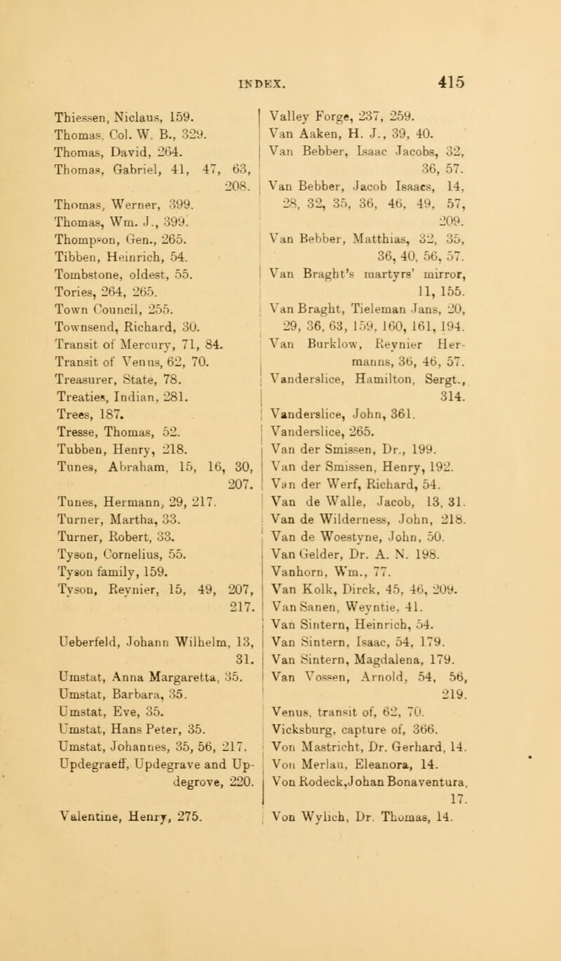 Thiessen, Niclaus, 159. Thomas, Col. W. B., 32y. Thomas, David, 2t>i. Thomas, Gabriel, 41, 47 Thomas, Werner, 399. Thomas, Wm. J., 399: Thompson, Gen., 265. Tibben, Heinrich, 54. Tombstone, oldest, 55. Tories, 264, 265. Town Council, 255. Townsend, Richard, 30. Transit of Mercury, 71, 84. Transit of Venus, 62, 70. Treasurer, State, 78. Treatie.?, Indian, 281. Trees, 187. Tresse, Thomas, 52. Tubben, Henry, 218. Tune-s, Abraham, 15, 16, Tunes, Hermann, 29, 217. Turner, Martha, 33. Turner, Robert, 33. Tyson, Cornelius, 55. Tyson family, 159. Tyson, Reynier, 15, 49, 63, 208. 30, 207. 207, 217. Ueberfeld, Johann Wilhelm, 13, 31. Umstat, Anna Margaretta, 35. Umstat, Barbara, 35. Umstat, Eve, 35. Umstat, Hans Peter, 35. Umstat, Johannes, 35, 56, 217. Updegraeff, Updegrave and Up- degrove, 220. Valentine, Henry, 275. Valley Forge, 237, 259. Van Aaken, H. J., 39, 40. Van Bebber, Isaac Jacobs, 32, 36, 57. Van Bebber, Jacob Isaacs, 14, 28, 32, 85, 36, 46, 49, 57, 209. Van Bebber, Matthias, 32, 35, 36, 40, 56, 57. Van Braght's martyrs' mirror, 11, 155. Van Braght, Tieleman Jans, 20, 29, 36, 63, 1.59, 160, 161, 194. Van Burklow, Reynier Her- manns, 3b, 46, 57. Vanderslice, Hamilton, Sergt., 314. Vanderslice, John, 361. Vandei-slice, 265. Van der Smissen, Dr., 199. Van der Smissen, Henry, 192. Van der Werf, Richard, 54. Van de Walle, Jacob, 13. 31. Van de Wilderness, John, 218. Van de Woeslyne, John, 50. Van Gelder, Dr. A. N. 198. Vanhorn, Wm., 77. Van Kolk, Dirck, 45, 46, 209. VanSanen, Weyntie, 41. Van Sintern, Heinrich, 54. Van Sintern, Isaac, 54, 179. Van Sintern, Magdalena, 179. Van Vos,aen, Ainold, 54, 56, 219. Venus, transit of, 62, 70. Vicksburg, capture of, 366. Von Mastricht, Dr. Gerhard, 14. Von Merlaii, Eleanora, 14. Von Rodeck,Johan Bonaventura, 17. Von Wylich, Dr. Thomas, 14.