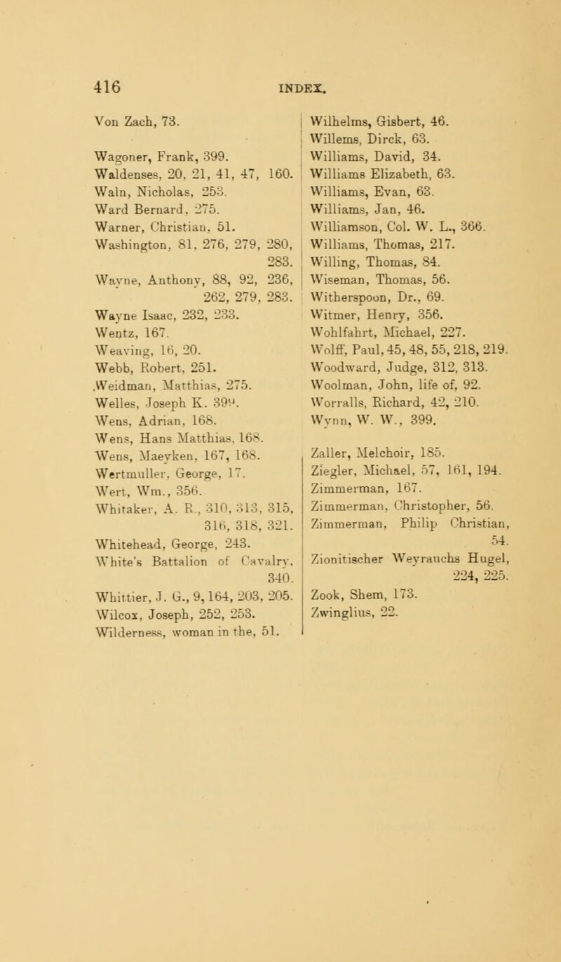 Von Zach, 73. Wagoner, Frank, 399. Waldenses, 20, 21, 41, 47, 160. Wain, Nicholas, 253. Ward Bernard, i!75. Warner, Christian, 51. Washington, 81, 276, 279, 280, 288. Wavne, Anthony, 88, 92, 236, ' 262, 279, 283. Wayne Isaac, 232, 233. Wentz, 167. Weaving, 16, 20. Webb, Robert, 251. .VVeidman, Matthias, 275. Welles, .Toseph K. 39v^. Wens, Adrian, 168. Wens, Hans Matthias, 168. Wens, Maeyken, 167, 168. Wertmuller, George, 17. Wert, Wm., 356. Whitaker, A. R., 310, 313, 315, 316, 318, 321. Whitehead, George, 243. White's Battalion of Cavalry, 340. Whittier, J. G., 9,164, 203, 205. Wilcox, Joseph, 252, 253. Wildernes.s, woman in the, 51. Wilhelms, Gisbert, 46. Willems, Dirck, 63. Williams, David, 34. Williams Elizabeth, 63. Williams, Evan, 63. Williams, Jan, 46. Williamson, Col. W. L., 366. Williams, Thomas, 217. Willing, Thomas, 84. Wiseman, Thomas, 56. Witherspoon, Dr., 69. Witmer, Henry, 356. Wohlfahrt, Michael, 227. Wolff, Paul, 45, 48, 55, 218, 219. Woodward, Judge, 312, 313. Woolman, John, life of, 92. Worrails. Richard, 42, 210. Wynn, W. W., 399. Zaller, Melchoir, 185. Ziegler, Michael, 57, 161, 194. Zimmerman, 167. Zimmerman, Christopher, 56. Zimmerman, Philip Christian, 54. Zionitiacher Weyrauchs Hugel, 224, 225. Zook, Shem, 173. Zwinglius, 22.