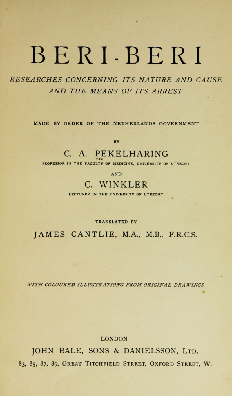 RESEARCHES CONCERNING ITS NATURE AND CAUSE AND THE MEANS OF ITS ARREST MADE BY ORDER OF THE NETHERLANDS GOVERNMENT BY C. A. PEKELHARING PROFESSOR IN THE FACULTY OF MEDICINE, UNIVERSITY OF UTRECHT AND C. WINKLER LECTURER IN THE UNIVERSITY OF UTRECHT TRANSLATED BY JAMES CANTLIE, M.A., M.B., F.R.C.S. WITH COLOURED ILLUSTRATIONS FROM ORIGINAL DRAWINGS LONDON JOHN BALE, SONS & DANIELSSON, Ltd. 83, 85, 87, 89, Great Titchfield Street, Oxford Street, W.