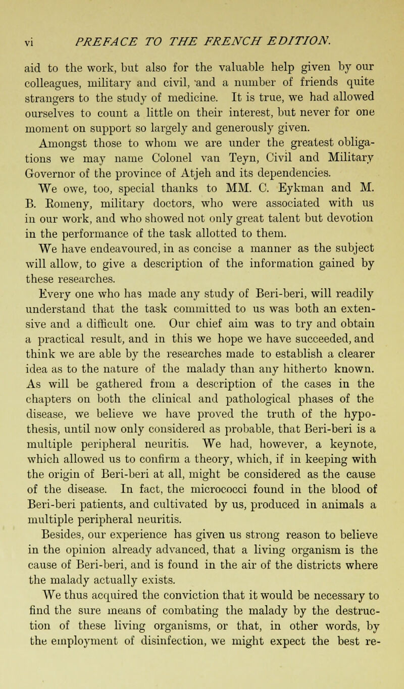aid to the work, but also for the valuable help given by our colleagues, military aud civil, 'and a number of friends quite strangers to the study of medicine. It is true, we had allowed ourselves to count a little on their interest, but never for one moment on support so largely and generously given. Amongst those to whom we are under the greatest obliga- tions we may name Colonel van Teyn, Civil and Military Governor of the province of Atjeh and its dependencies. We owe, too, special thanks to MM. C. Eykman and M. B. Eomeny, military doctors, who were associated with us in our work, and who showed not only great talent but devotion in the performance of the task allotted to them. We have endeavoured, in as concise a manner as the subject will allow, to give a description of the information gained by these researches. Every one who has made any study of Beri-beri, will readily understand that the task committed to us was both an exten- sive and a difficult one. Our chief aim was to try and obtain a practical result, and in this we hope we have succeeded, and think we are able by the researches made to establish a clearer idea as to the nature of the malady than any hitherto known. As will be gathered from a description of the cases in the chapters on both the clinical and pathological phases of the disease, we believe we have proved the truth of the hypo- thesis, until now only considered as probable, that Beri-beri is a multiple peripheral neuritis. We had, however, a keynote, which allowed us to confirm a theory, which, if in keeping with the origin of Beri-beri at all, might be considered as the cause of the disease. In fact, the micrococci found in the blood of Beri-beri patients, and cultivated by us, produced in animals a multiple peripheral neuritis. Besides, our experience has given us strong reason to believe in the opinion already advanced, that a living organism is the cause of Beri-beri, and is found in the air of the districts where the malady actually exists. We thus acquired the conviction that it would be necessary to find the sure means of combating the malady by the destruc- tion of these living organisms, or that, in other words, by the employment of disinfection, we might expect the best re-