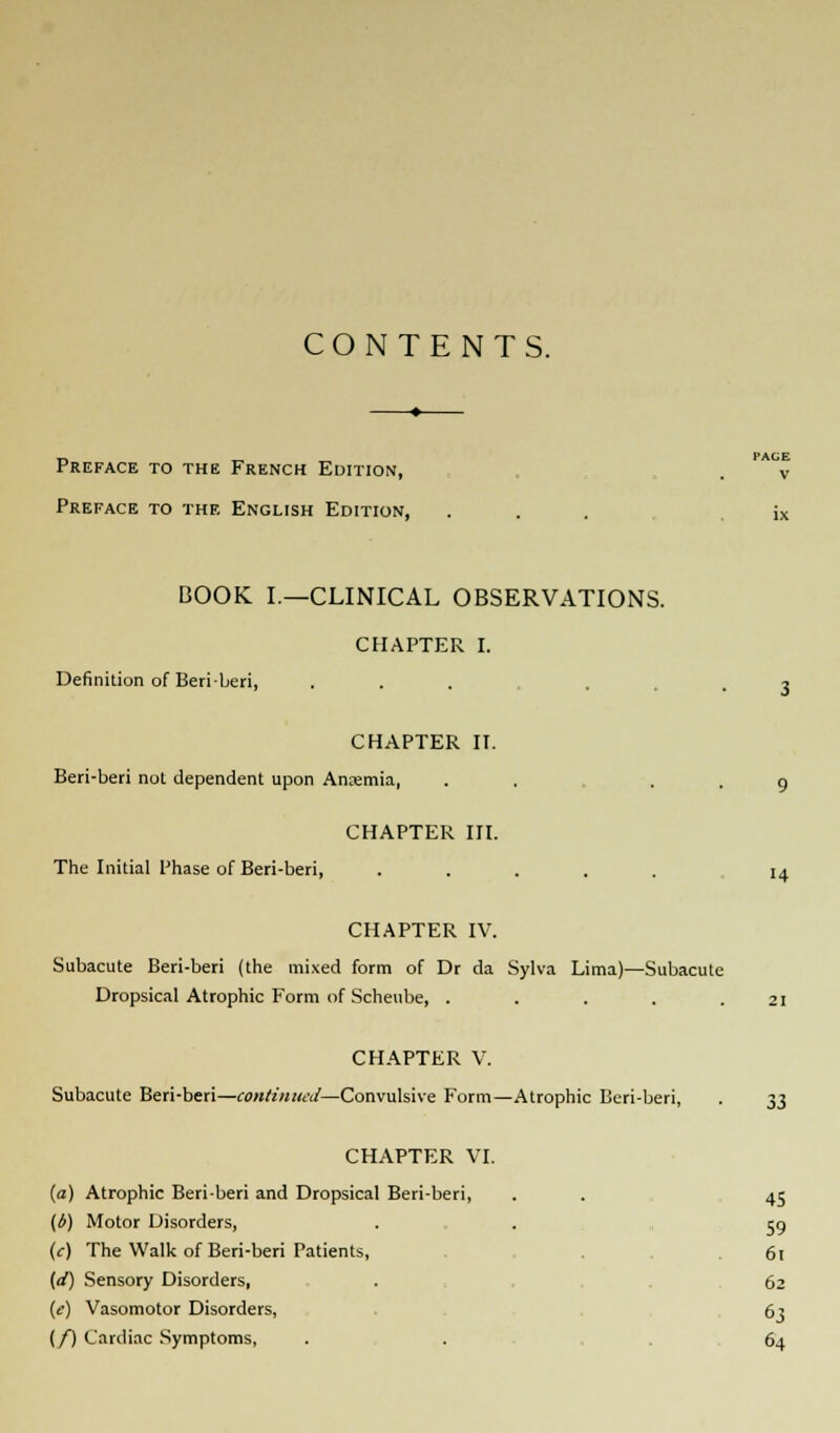 CONTENTS. Preface to the French Edition, . v Preface to the English Edition, ... ix BOOK I.—CLINICAL OBSERVATIONS. CHAPTER I. Definition of Beriberi, ... .3 CHAPTER II. Beri-beri not dependent upon Anaemia, . . . . 9 CHAPTER III. The Initial Phase of Beri-beri, ..... 14 CHAPTER IV. Subacute Beri-beri (the mixed form of Dr da Sylva Lima)—Subacute Dropsical Atrophic Form of Scheube, . . . . .21 CHAPTER V. Subacute Beri-beri—continued—Convulsive Form—Atrophic Beri-beri, . 33 CHAPTER VI. (a) Atrophic Beri-beri and Dropsical Beri-beri, . . 45 (d) Motor Disorders, . . eg (c) The Walk of Beri-beri Patients, 61 (d) Sensory Disorders, . 62 (e) Vasomotor Disorders, 63 (/) Cardiac Symptoms, . 64